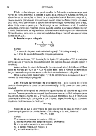 ARTE NAVAL84
É fato conhecido que nas proximidades da flutuação em plena carga, nos
navios de forma ordinária, o costado é quase perpendicular à flutuação direita, ou
são mínimas as variações na forma de sua seção horizontal. Portanto, na prática,
não se comete grande erro em supor que o peso capaz de fazer imergir um navio
dez, vinte, trinta centímetros a partir da linha de flutuação normal seja igual a dez,
vinte, trinta vezes o peso que o fará imergir de um centímetro; e isto é também
verdadeiro, dentro dos mesmos limites, quando se retira a carga para fazer emergir
o navio. Deste modo, as regras dadas acima são verdadeiras para um intervalo de
30 centímetros, para cima ou para baixo da linha-d’água normal. Ver os exemplos
dados no art. 2.87.
b. Toneladas por polegada
Sendo:
T = variação de peso em toneladas longas (1.016 quilogramas); e
AF
= área do plano de flutuação em pés quadrados.
No denominador, “12” é a relação de 1 pé = 12 polegadas e “35” é a relação
entre o peso e o volume da água salgada (35 pés cúbicos de água salgada pesam 1
tonelada).
Assim, a área do plano de flutuação (em pés quadrados) dividida por 420 na
água do mar (ou por 12 x 36 = 432, na água doce) dará o número de toneladas
longas necessárias para aumentar ou diminuir o calado de uma polegada.
Uma regra prática aproximada: “1/10 do comprimento do navio em pés =
número de toneladas por polegada”.
2.85. Cálculo aproximado do deslocamento – Este cálculo só é feito
quando não se possui a curva do deslocamento (fig. 2-19), que é um caso pouco
provável.
Sabemos que o peso de um navio é igual ao peso do volume da água que
desloca. Como o peso de um corpo é igual ao seu volume multiplicado pelo peso
específico, representando por V o volume da água deslocada, que é o volume da
carena para a flutuação carregada, e por d o peso específico da água, podemos
exprimir o deslocamento do navio por:
W = V.d
Sabendo-se que o valor médio do peso específico da água do mar é 1,026
(peso em quilogramas de um decímetro cúbico da água do mar), teremos:
W = V . 1,026
Sendo:
V, o volume da carena, em metros cúbicos;
L, o comprimento entre perpendiculares, em metros;
B, a boca extrema máxima, em metros;
C, o calado médio, em metros; e
CB
, o coeficiente do bloco.
AF
AF
T = ––––––– = ––––
12.35 420
 
