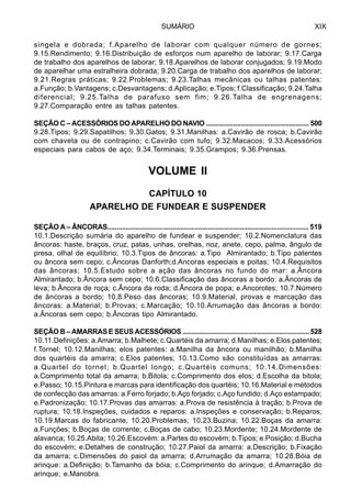 SUMÁRIO XIX
singela e dobrada; f.Aparelho de laborar com qualquer número de gornes;
9.15.Rendimento; 9.16.Distribuição de esforços num aparelho de laborar; 9.17.Carga
de trabalho dos aparelhos de laborar; 9.18.Aparelhos de laborar conjugados; 9.19.Modo
de aparelhar uma estralheira dobrada; 9.20.Carga de trabalho dos aparelhos de laborar;
9.21.Regras práticas; 9.22.Problemas; 9.23.Talhas mecânicas ou talhas patentes:
a.Função; b.Vantagens; c.Desvantagens; d.Aplicação; e.Tipos; f.Classificação; 9.24.Talha
diferencial; 9.25.Talha de parafuso sem fim; 9.26.Talha de engrenagens;
9.27.Comparação entre as talhas patentes.
SEÇÃO C – ACESSÓRIOS DO APARELHO DO NAVIO ........................................................ 500
9.28.Tipos; 9.29.Sapatilhos; 9.30.Gatos; 9.31.Manilhas: a.Cavirão de rosca; b.Cavirão
com chaveta ou de contrapino; c.Cavirão com tufo; 9.32.Macacos; 9.33.Acessórios
especiais para cabos de aço; 9.34.Terminais; 9.35.Grampos; 9.36.Prensas.
VOLUME II
CAPÍTULO 10
APARELHO DE FUNDEAR E SUSPENDER
SEÇÃO A – ÂNCORAS............................................................................................................ 519
10.1.Descrição sumária do aparelho de fundear e suspender; 10.2.Nomenclatura das
âncoras: haste, braços, cruz, patas, unhas, orelhas, noz, anete, cepo, palma, ângulo de
presa, olhal de equilíbrio; 10.3.Tipos de âncoras: a.Tipo Almirantado; b.Tipo patentes
ou âncora sem cepo; c.Âncoras Danforth;d.Ancoras especiais e poitas; 10.4.Requisitos
das âncoras; 10.5.Estudo sobre a ação das âncoras no fundo do mar: a.Âncora
Almirantado; b.Âncora sem cepo; 10.6.Classificação das âncoras a bordo: a.Âncoras de
leva; b.Âncora de roça; c.Âncora da roda; d.Âncora de popa; e.Ancorotes; 10.7.Número
de âncoras a bordo; 10.8.Peso das âncoras; 10.9.Material, provas e marcação das
âncoras: a.Material; b.Provas; c.Marcação; 10.10.Arrumação das âncoras a bordo:
a.Âncoras sem cepo; b.Âncoras tipo Almirantado.
SEÇÃO B – AMARRAS E SEUS ACESSÓRIOS ..................................................................... 528
10.11.Definições: a.Amarra; b.Malhete; c.Quartéis da amarra; d.Manilhas; e.Elos patentes;
f.Tornel; 10.12.Manilhas; elos patentes: a.Manilha da âncora ou manilhão; b.Manilha
dos quartéis da amarra; c.Elos patentes; 10.13.Como são constituídas as amarras:
a.Quartel do tornel; b.Quartel longo; c.Quartéis comuns; 10.14.Dimensões:
a.Comprimento total da amarra; b.Bitola; c.Comprimento dos elos; d.Escolha da bitola;
e.Passo; 10.15.Pintura e marcas para identificação dos quartéis; 10.16.Material e métodos
de confecção das amarras: a.Ferro forjado; b.Aço forjado; c.Aço fundido; d.Aço estampado;
e.Padronização; 10.17.Provas das amarras: a.Prova de resistência à tração; b.Prova de
ruptura; 10.18.Inspeções, cuidados e reparos: a.Inspeções e conservação; b.Reparos;
10.19.Marcas do fabricante; 10.20.Problemas; 10.23.Buzina; 10.22.Boças da amarra:
a.Funções; b.Boças de corrente; c.Boças de cabo; 10.23.Mordente; 10.24.Mordente de
alavanca; 10.25.Abita; 10.26.Escovém: a.Partes do escovém; b.Tipos; e.Posição; d.Bucha
do escovém; e.Detalhes de construção; 10.27.Paiol da amarra: a.Descrição; b.Fixação
da amarra; c.Dimensões do paiol da amarra; d.Arrumação da amarra; 10.28.Bóia de
arinque: a.Definição; b.Tamanho da bóia; c.Comprimento do arinque; d.Amarração do
arinque; e.Manobra.
 