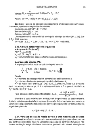 GEOMETRIA DO NAVIO 85
Temos:
Assim, W = V . 1,026 =>W = CB
.L.B.C . 1,026
Exemplo – Deseja-se calcular o deslocamento em água doce de um cruza-
dor menor, que tem as seguintes dimensões:
Comprimento entre PP (L) = 122 m
Boca máxima (B) = 12 m
Calado médio (C) = 4,6 m
Conhecendo-se o coeficiente de bloco para este tipo de navio (art. 2.65), que
é CB
= 0,56, teremos:
W = 0,56 . L.B.C = 0, 56 . 122 . 12 . 4,6 = 3.771 toneladas.
2.86. Cálculo aproximado da arqueação
a. Arqueação Bruta (AB)
AB = K1
.VT
, onde
K1
= (0,02 . log VT
) + 0,2; e
VT
= volume total dos espaços fechados da embarcação.
b. Arqueação Líquida (AL)
A arqueação líquida pode ser calculada pela fórmula:
Sendo:
N1
= número de passageiros em camarote de até 8 beliches; e
N2
= número de demais passageiros não incluídos em N1
.
A = ao maior valor entre 0,25 . (AB) ou K2
.Vc
(4H/3P)2
, onde Vc
é o volume
total dos espaços de carga, H é o calado moldado e P o pontal moldado e
K2
= (0,02 . log Vc
) + 0,2.
Para os navios com a seguinte relação:
onde B é a boca máxima em metros; e M é o perímetro da seção mestra,
limitado pela interseção da face superior do convés de forro exterior, em metros, o
volume dos espaços fechados abaixo do convés principal pode ser calculado pela
seguinte expressão:
2.87. Variação do calado médio devido a uma modificação do peso
sem alterar o trim – Sendo embarcado (ou desembarcado) um peso de modo que
seu centro de gravidade fique na vertical que passa pelo centro de flutuação, não
haverá inclinação longitudinal nem transversal, portanto não haverá alteração no
V
CB
= ––––––– (art. 2.63) =>V = CB
.L.B.C
L.B.C
1,25 . (AB + 10000)
{A + [––––––––––––––––– . (N1
+ 0,1N2
)]}10.000
0.18 [B + M/2]2
0,40 –––––––––––––– 0,85,
B . P
–< –<
VC
= [(B + M)/2]2
. 0,18 . L
 