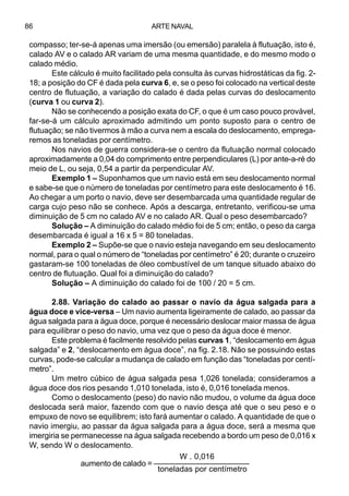 ARTE NAVAL86
compasso; ter-se-á apenas uma imersão (ou emersão) paralela à flutuação, isto é,
calado AV e o calado AR variam de uma mesma quantidade, e do mesmo modo o
calado médio.
Este cálculo é muito facilitado pela consulta às curvas hidrostáticas da fig. 2-
18; a posição do CF é dada pela curva 6, e, se o peso foi colocado na vertical deste
centro de flutuação, a variação do calado é dada pelas curvas do deslocamento
(curva 1 ou curva 2).
Não se conhecendo a posição exata do CF, o que é um caso pouco provável,
far-se-á um cálculo aproximado admitindo um ponto suposto para o centro de
flutuação; se não tivermos à mão a curva nem a escala do deslocamento, emprega-
remos as toneladas por centímetro.
Nos navios de guerra considera-se o centro da flutuação normal colocado
aproximadamente a 0,04 do comprimento entre perpendiculares (L) por ante-a-ré do
meio de L, ou seja, 0,54 a partir da perpendicular AV.
Exemplo 1 – Suponhamos que um navio está em seu deslocamento normal
e sabe-se que o número de toneladas por centímetro para este deslocamento é 16.
Ao chegar a um porto o navio, deve ser desembarcada uma quantidade regular de
carga cujo peso não se conhece. Após a descarga, entretanto, verificou-se uma
diminuição de 5 cm no calado AV e no calado AR. Qual o peso desembarcado?
Solução – A diminuição do calado médio foi de 5 cm; então, o peso da carga
desembarcada é igual a 16 x 5 = 80 toneladas.
Exemplo 2 – Supõe-se que o navio esteja navegando em seu deslocamento
normal, para o qual o número de “toneladas por centímetro” é 20; durante o cruzeiro
gastaram-se 100 toneladas de óleo combustível de um tanque situado abaixo do
centro de flutuação. Qual foi a diminuição do calado?
Solução – A diminuição do calado foi de 100 / 20 = 5 cm.
2.88. Variação do calado ao passar o navio da água salgada para a
água doce e vice-versa – Um navio aumenta ligeiramente de calado, ao passar da
água salgada para a água doce, porque é necessário deslocar maior massa de água
para equilibrar o peso do navio, uma vez que o peso da água doce é menor.
Este problema é facilmente resolvido pelas curvas 1, “deslocamento em água
salgada” e 2, “deslocamento em água doce”, na fig. 2.18. Não se possuindo estas
curvas, pode-se calcular a mudança de calado em função das “toneladas por centí-
metro”.
Um metro cúbico de água salgada pesa 1,026 tonelada; consideramos a
água doce dos rios pesando 1,010 tonelada, isto é, 0,016 tonelada menos.
Como o deslocamento (peso) do navio não mudou, o volume da água doce
deslocada será maior, fazendo com que o navio desça até que o seu peso e o
empuxo de novo se equilibrem; isto fará aumentar o calado. A quantidade de que o
navio imergiu, ao passar da água salgada para a água doce, será a mesma que
imergiria se permanecesse na água salgada recebendo a bordo um peso de 0,016 x
W, sendo W o deslocamento.
W . 0,016
aumento de calado = ––––––––––––––––––––––
toneladas por centímetro
 