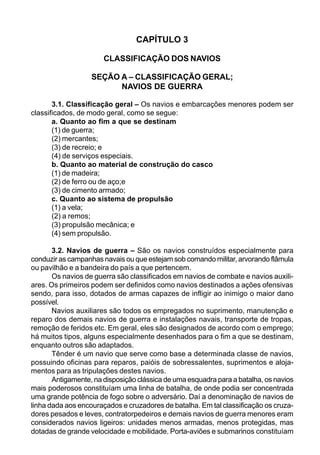 CAPÍTULO 3
CLASSIFICAÇÃO DOS NAVIOS
SEÇÃO A – CLASSIFICAÇÃO GERAL;
NAVIOS DE GUERRA
3.1. Classificação geral – Os navios e embarcações menores podem ser
classificados, de modo geral, como se segue:
a. Quanto ao fim a que se destinam
(1) de guerra;
(2) mercantes;
(3) de recreio; e
(4) de serviços especiais.
b. Quanto ao material de construção do casco
(1) de madeira;
(2) de ferro ou de aço;e
(3) de cimento armado;
c. Quanto ao sistema de propulsão
(1) a vela;
(2) a remos;
(3) propulsão mecânica; e
(4) sem propulsão.
3.2. Navios de guerra – São os navios construídos especialmente para
conduzir as campanhas navais ou que estejam sob comando militar, arvorando flâmula
ou pavilhão e a bandeira do país a que pertencem.
Os navios de guerra são classificados em navios de combate e navios auxili-
ares. Os primeiros podem ser definidos como navios destinados a ações ofensivas
sendo, para isso, dotados de armas capazes de infligir ao inimigo o maior dano
possível.
Navios auxiliares são todos os empregados no suprimento, manutenção e
reparo dos demais navios de guerra e instalações navais, transporte de tropas,
remoção de feridos etc. Em geral, eles são designados de acordo com o emprego;
há muitos tipos, alguns especialmente desenhados para o fim a que se destinam,
enquanto outros são adaptados.
Tênder é um navio que serve como base a determinada classe de navios,
possuindo oficinas para reparos, paióis de sobressalentes, suprimentos e aloja-
mentos para as tripulações destes navios.
Antigamente, na disposição clássica de uma esquadra para a batalha, os navios
mais poderosos constituíam uma linha de batalha, de onde podia ser concentrada
uma grande potência de fogo sobre o adversário. Daí a denominação de navios de
linha dada aos encouraçados e cruzadores de batalha. Em tal classificação os cruza-
dores pesados e leves, contratorpedeiros e demais navios de guerra menores eram
considerados navios ligeiros: unidades menos armadas, menos protegidas, mas
dotadas de grande velocidade e mobilidade. Porta-aviões e submarinos constituíam
 