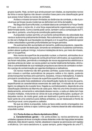 ARTE NAVAL92
grupos à parte. Hoje, se bem que ainda possam ser citadas, as expressões navios
de linha e navios ligeiros não devem constituir base para uma classificação geral
que possa incluir todos os navios de combate.
Aviões e mísseis tornaram ilimitadas as distâncias de combate, e não é pro-
vável que as forças navais modernas se defrontem em linha de batalha.
Na Segunda Guerra Mundial, a unidade básica de combate foi a Força-Tarefa
(FT) que, como o nome diz, é uma força especialmente organizada para cumprir
determinada tarefa. Como a tarefa pode variar, também varia a composição da FT,
que não é, portanto, uma força de constituição padronizada.
A propulsão nuclear permitiu um aumento extraordinário da velocidade dos
navios e autonomia praticamente ilimitada. Nos submarinos, isto significa que nada
(a não ser a fadiga de sua tripulação) os obrigará a vir à superfície, podendo operar
a altas velocidades e grandes profundidades por longos períodos.
Os submarinos têm aumentado em tamanho, potência propulsora, capacida-
de defensiva e poder de destruição, tornando-se verdadeiros cruzadores submersos;
podem atacar qualquer inimigo, inclusive instalações de terra, por meio de mísseis,
sem vir à superfície.
Nos navios de superfície de propulsão nuclear, a chaminé, admissões de ar
para o motor e grandes tanques de combustível foram eliminados; as superestrutu-
ras foram reduzidas, permitindo a instalação de novos equipamentos eletrônicos e
grandes antenas de radar; os navios podem se manter totalmente fechados, diminu-
indo a vulnerabilidade de sua instalação propulsora aos danos de combate e evitan-
do o perigo de contaminação por agentes biológicos e radioativos.
Os navios modernos não têm grandes canhões; quase todos são armados
com mísseis e canhões automáticos de pequeno calibre e tiro rápido, podendo
ainda transportar bombas anti-submarino, torpedos, minas e helicópteros. A bateria
principal é constituída por mísseis de superfície-superfície ou de superfície-ar.
Não se pode mais estabelecer uma classificação rígida de navios de guerra,
especificando as características essenciais de cada tipo. A inclusão de um navio
ligeiro na categoria de cruzador leve, fragata ou contratorpedeiro, depende de uma
classificação arbitrária da Marinha de cada país. Não há uma linha divisória entre
deslocamento, armamento e velocidade desses navios, e cada um deles tem hoje
funções múltiplas, misturando-se várias de suas antigas atribuições; qualquer um
daqueles navios, de modo geral, pode ser destinado à guerra anti-submarino, ou
fazer parte de uma cobertura para defesa antiaérea, ou ser destacado à frente de
uma força naval, como piquete ou saltador.
No que se refere à propulsão, todos os tipos estão sendo empregados nos
navios de guerra: turbina a vapor, turbina a gás, motores diesel de alta velocidade e
propulsão nuclear.
3.3. Porta-Aviões ou Navio-Aeródromo (NAe)
a. Características gerais – Os porta-aviões ou navios-aeródromos são
unidades capazes de levar a aviação a áreas distantes onde não haja pistas terrestres
utilizáveis. Eles devem operar, manter, abastecer e reparar as aeronaves com rapidez
e eficiência. Um navio-aeródromo é, quase sempre, parte integrante de uma FT,
 