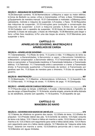 ARTE NAVALXX
SEÇÃO C – MÁQUINAS DE SUSPENDER ............................................................................... 546
10.29.Descrição sumária; 10.30.Nomenclatura: a.Máquina a vapor ou motor elétrico;
b.Coroa de Barbotin ou coroa; c.Eixo e transmissões; d.Freio; e.Saia; f.Embreagem;
g.Equipamento de manobra manual; 10.31.Cabrestantes e molinetes: a.Diferença entre
cabrestante, molinete e máquina de suspender; b.Funções; c.Tipos; 10.32.Requisitos
das máquinas de suspender; 10.33.lnstruções para condução e conservação das
máquinas de suspender: a.Com a máquina parada; b.Antes de dar partida;
10.34.Cuidados com o aparelho de suspender; 10.35.Vozes de manobra: a.Vozes de
comando; b.Vozes de execução; c.Vozes de informação; 10.36.Manobras para largar o
ferro: a.Pelo freio mecânico; b.Por uma das boças da amarra; 10.37.Manobras para
suspender o ferro.
CAPÍTULO 11
APARELHO DE GOVERNO, MASTREAÇÃO E
APARELHOS DE CARGA
SEÇÃO A – APARELHO DE GOVERNO ................................................................................... 559
11.1.Generalidades; 11.2.Roda do leme; 11.3.Leme à mão; 11.4.Máquina do leme ou
servomotor: a.Generalidades; b.Servomotor a vapor; c.Servomotor hidrelétrico;
d.Mecanismo compensador; e.Servomotor elétrico; 11.5.Transmissão entre a roda do
leme e o servomotor: a.Transmissão mecânica; b.Transmissão hidráulica; c.Transmissão
elétrica; 11.6.Telemotor; 11.7.Transmissão entre o servomotor e o leme: a.Transmissão
direta; b.Transmissão quadrantal; c.Transmissão de tambor; d.Transmissão por
parafuso sem fim; 11.8.Vozes de manobra para o timoneiro; 11.9.Uso do aparelho de
governo.
SEÇÃO B – MASTREAÇÃO ........................................................................................................ 567
11.10.Mastreação; 11.11.Mastros: a.Nomenclatura; b.Estrutura; 11.12.Aparelho fixo;
11.13.Pára-raios; 11.14.Verga de sinais; 11.15.Ninho de pega; 11.16.Carangueja.
SEÇÃO C – APARELHOS DE CARGA E DESCARGA ............................................................ 574
11.17.Paus-de-carga ou lanças: a.Definição; b.Função; c.Nomenclatura; d.Aparelho de
pau-de-carga; e.Especificações; 11.18.Amante: amante singelo, amante de talha dobrada
ou de estralheira, amante com aparelho; 11.19.Guardins; 11.20.Aparelho de içar.
CAPÍTULO 12
MANOBRA DO NAVIO
SEÇÃO A – GOVERNO DOS NAVIOS DE UM HÉLICE .......................................................... 579
12.1.Fatores de influência no governo dos navios; 12.2.Efeito do leme; 12.3.Efeitos do
propulsor; 12.4.Pressão lateral das pás; 12.5.Corrente da esteira; 12.6.Ação conjunta
do leme e do hélice; 12.6.1.Navio e hélice em marcha a vante; 12.6.2.Navio e hélice em
marcha a ré; 12.6.3.Navio com seguimento para vante e hélice dando atrás; 12.6.4.Navio
com seguimento para ré e hélice dando adiante; 12.7.Manobra de “máquina atrás toda
força”, estando em marcha a vante; 12.8.Distância percorrida até o navio parar;
12.9.Manobra em águas limitadas.
 