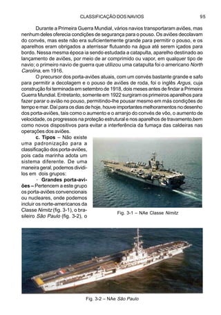 CLASSIFICAÇÃO DOS NAVIOS 95
Durante a Primeira Guerra Mundial, vários navios transportaram aviões, mas
nenhum deles oferecia condições de segurança para o pouso. Os aviões decolavam
do convés, mas este não era suficientemente grande para permitir o pouso, e os
aparelhos eram obrigados a aterrissar flutuando na água até serem içados para
bordo. Nessa mesma época ia sendo estudada a catapulta, aparelho destinado ao
lançamento de aviões, por meio de ar comprimido ou vapor, em qualquer tipo de
navio; o primeiro navio de guerra que utilizou uma catapulta foi o americano North
Carolina, em 1916.
O precursor dos porta-aviões atuais, com um convés bastante grande e safo
para permitir a decolagem e o pouso de aviões de roda, foi o inglês Argus, cuja
construção foi terminada em setembro de 1918, dois meses antes de findar a Primeira
Guerra Mundial. Entretanto, somente em 1922 surgiram os primeiros aparelhos para
fazer parar o avião no pouso, permitindo-lhe pousar mesmo em más condições de
tempo e mar. Daí para os dias de hoje, houve importantes melhoramentos no desenho
dos porta-aviões, tais como o aumento e o arranjo do convés de vôo, o aumento de
velocidade, os progressos na proteção estrutural e nos aparelhos de travamento,bem
como novos dispositivos para evitar a interferência da fumaça das caldeiras nas
operações dos aviões.
c. Tipos – Não existe
uma padronização para a
classificação dos porta-aviões,
pois cada marinha adota um
sistema diferente. De uma
maneira geral, podemos dividi-
los em dois grupos:
· Grandes porta-avi-
ões – Pertencem a este grupo
os porta-aviões convencionais
ou nucleares, onde podemos
incluir os norte-americanos da
Classe Nimitz (fig. 3-1), o bra-
sileiro São Paulo (fig. 3-2), o
Fig. 3-2 – NAe São Paulo
Fig. 3-1 – NAe Classe Nimitz
 