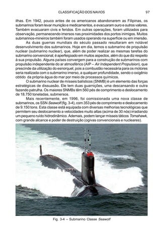 CLASSIFICAÇÃO DOS NAVIOS 97
ilhas. Em 1942, pouco antes de os americanos abandonarem as Filipinas, os
submarinos foram levar munição e medicamentos, e evacuaram ouro e outros valores.
Também evacuaram civis e feridos. Em outras operações, foram utilizados para
observação, permanecendo imersos nas proximidades dos portos inimigos. Muitos
submarinos-mineiros também foram usados operando na superfície ou em imersão.
As duas guerras mundiais do século passado resultaram em notável
desenvolvimento dos submarinos. Hoje em dia, temos o submarino de propulsão
nuclear (submarino nuclear), que, além de poder realizar as mesmas tarefas do
submarino convencional, é aperfeiçoado em muitos aspectos, além do que diz respeito
à sua propulsão. Alguns países convergem para a construção de submarinos com
propulsão independente do ar atmosférico (AIP – Air Independent Propulsion), que
prescinde da utilização do esnorquel, pois a combustão necessária para os motores
seria realizada com o submarino imerso, a qualquer profundidade, sendo o oxigênio
obtido da própria água do mar por meio de processos químicos.
O submarino nuclear de mísseis balísticos (SNMB) é um elemento das forças
estratégicas de dissuasão. Ele tem duas guarnições, uma descansando e outra
fazendo patrulha. Os maiores SNMBs têm 560 pés de comprimento e deslocamento
de 18.750 toneladas, submersos.
Mais recentemente, em 1996, foi comissionada uma nova classe de
submarinos, os SSN Seawolf (fig. 3-4), com 353 pés de comprimento e deslocamento
de 9.150 tons. Esta classe está equipada com diversas melhorias tecnológicas que
permitem seu deslocamento a velocidades muito altas (acima de 30 nós) irradiando
um pequeno ruído hidrodinâmico. Ademais, podem lançar mísseis táticos Tomahawk,
com grande alcance e poder de destruição (ogivas convencionais e nucleares).
Fig. 3-4 – Submarino Classe Seawolf
 