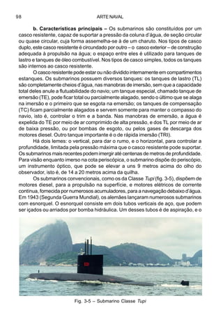ARTE NAVAL98
b. Características principais – Os submarinos são constituídos por um
casco resistente, capaz de suportar a pressão da coluna d’água, de seção circular
ou quase circular, cuja forma assemelha-se à de um charuto. Nos tipos de casco
duplo, este casco resistente é circundado por outro – o casco exterior – de construção
adequada à propulsão na água; o espaço entre eles é utilizado para tanques de
lastro e tanques de óleo combustível. Nos tipos de casco simples, todos os tanques
são internos ao casco resistente.
O casco resistente pode estar ou não dividido internamente em compartimentos
estanques. Os submarinos possuem diversos tanques: os tanques de lastro (TL)
são completamente cheios d’água, nas manobras de imersão, sem que a capacidade
total deles anule a flutuabilidade do navio; um tanque especial, chamado tanque de
emersão (TE), pode ficar total ou parcialmente alagado, sendo o último que se alaga
na imersão e o primeiro que se esgota na emersão; os tanques de compensação
(TC) ficam parcialmente alagados e servem somente para manter o compasso do
navio, isto é, controlar o trim e a banda. Nas manobras de emersão, a água é
expelida do TE por meio de ar comprimido de alta pressão, e dos TL por meio de ar
de baixa pressão, ou por bombas de esgoto, ou pelos gases de descarga dos
motores diesel. Outro tanque importante é o de rápida imersão (TRI).
Há dois lemes: o vertical, para dar o rumo, e o horizontal, para controlar a
profundidade, limitada pela pressão máxima que o casco resistente pode suportar.
Os submarinos mais recentes podem imergir até centenas de metros de profundidade.
Para visão enquanto imerso na cota periscópica, o submarino dispõe do periscópio,
um instrumento óptico, que pode se elevar a uns 9 metros acima do olho do
observador, isto é, de 14 a 20 metros acima da quilha.
Os submarinos convencionais, como os da Classe Tupi (fig. 3-5), dispõem de
motores diesel, para a propulsão na superfície, e motores elétricos de corrente
contínua, fornecida por numerosos acumuladores, para a navegação debaixo d’água.
Em 1943 (Segunda Guerra Mundial), os alemães lançaram numerosos submarinos
com esnorquel. O esnorquel consiste em dois tubos verticais de aço, que podem
ser içados ou arriados por bomba hidráulica. Um desses tubos é de aspiração, e o
Fig. 3-5 – Submarino Classe Tupi
 