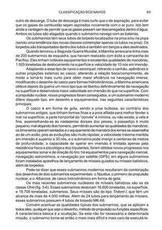 CLASSIFICAÇÃO DOS NAVIOS 99
outro de descarga. O tubo de descarga é mais curto que o de aspiração, para evitar
que os gases da combustão sejam aspirados novamente com o ar puro; isto tem
ainda a vantagem de permitir que os gases possam ser descarregados dentro d’água.
Ambos os tubos são alagados quando o submarino navega com as baterias.
Os submarinos têm seus tubos de torpedo localizados na proa e/ou na popa
(sendo uma tendência das novas classes contemplar apenas os tubos na proa). Os
torpedos são transportados dentro dos tubos e também em berços a eles destinados.
Quando terminou a Segunda Guerra Mundial, a Marinha americana tinha mais
de 200 submarinos de esquadra, que haviam realizado com êxito a campanha do
Pacífico. Eles tinham notáveis equipamentos e excelentes qualidades de manobras,
1.925 toneladas de deslocamento na superfície e velocidade de 10 nós em imersão.
Adaptando a esse tipo de navio o esnorquel; retirando o canhão, apêndices e
outras projeções externas ao casco; alterando a relação boca/comprimento, de
modo a torná-lo mais curto para obter maior eficiência na navegação imersa;
modificando o desenho do casco para formas hidrodinâmicas, a Marinha americana
obteve depois da guerra um novo tipo que se libertou definitivamente da navegação
na superfície e desenvolvia maior velocidade em imersão do que na superfície. Com
a propulsão nuclear, novos progressos foram conseguidos, e um submarino moderno
difere daquele tipo, em desenho e equipamentos, nas seguintes características
principais:
O casco é em forma de gota, sendo a proa bulbosa, ao contrário dos
submarinos antigos, que tinham formas finas e a proa afilada para melhor fender o
mar na superfície; a parte horizontal do “convés” é mínima, ou não existe; a vela é
fina, assemelhando-se às nadadeiras dorsais dos peixes; o passadiço é muito
pequeno, mal alojando dois homens, permitindo aumentar as qualidades de manobras;
os timoneiros operam sentados e o equipamento de manobra dos lemes se assemelha
ao de um avião, pois as evoluções são muito rápidas; a velocidade máxima mantida
em imersão é superior a 30 nós, e o submarino pode imergir a centenas de metros
de profundidade; a capacidade de operar em imersão é limitada apenas pela
resistência física e psicológica dos tripulantes; foram obtidos novos progressos nos
equipamentos sonar e de direção do tiro; há equipamentos para navegação inercial,
navegação astronômica, e navegação por satélite (GPS); em alguns submarinos
foram instalados aparelhos de lançamento de mísseis guiados ou mísseis balísticos,
além de torpedos.
Pode-se dizer que esses submarinos modernos resultaram da combinação
dos desenhos de dois submarinos experimentais: o Nautilus, o primeiro de propulsão
nuclear, e o Albacore, de casco hidrodinâmico em forma de gota.
Os mais recentes submarinos nucleares de mísseis balísticos são os da
classe Ohio (fig. 3-6). Esses submarinos deslocam 16.600 toneladas, na superfície,
e 18.700 toneladas, submersos. Seus mísseis são do tipo Trident-I, que têm um
alcance de mais de 4.000 milhas. Além de 24 tubos para lançamento de mísseis,
esses submarinos possuem 4 tubos de torpedo MK-68.
Convém acentuar as qualidades típicas dos submarinos, que se aplicam a
todos eles, qualquer que seja o desenho, método de propulsão ou funções específicas.
A característica básica é a ocultação. Se esta não for necessária a determinada
missão, o submarino torna-se então o meio mais difícil e mais caro de executá-la.
 