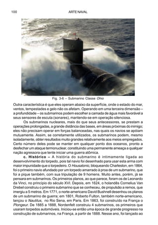 ARTE NAVAL100
Outra característica é que eles operam abaixo da superfície, onde o estado do mar,
ventos, tempestades e gelo não os afetam. Operando em uma terceira dimensão –
a profundidade – os submarinos podem escolher a camada de água mais favorável a
seus sensores de escuta (sonares), mantendo-se em operação silenciosa.
Os submarinos nucleares, mais do que seus antecessores, se prestam a
operações prolongadas, a grande distância das bases, em áreas próximas do inimigo;
eles não precisam operar em forças balanceadas, nas quais os navios se apóiam
mutuamente. Assim, se corretamente utilizados, os submarinos podem, mesmo
isoladamente, obter resultados muito grandes relativamente aos meios empregados.
Certo número deles pode se manter em qualquer ponto dos oceanos, pronto a
desfechar um ataque termonuclear, constituindo uma permanente ameaça a qualquer
nação agressora que tente iniciar uma guerra atômica.
c. Histórico – A história do submarino é intimamente ligada ao
desenvolvimento do torpedo, pois tal navio foi desenhado para usar esta arma com
maior impunidade que o torpedeiro. O Housatonic, bloqueando Charleston, em 1864,
foi o primeiro navio afundado por um torpedo amarrado à proa de um submarino, que
foi a pique também, com sua tripulação de 9 homens. Muito antes, porém, já se
pensara em submarinos. Os primeiros planos, ao que parece, foram os de Leonardo
da Vinci, no princípio do século XVI. Depois, em 1624, o holandês Cornelius Van
Drebel construiu o primeiro submarino que se conheceu, de propulsão a remos, que
imergiu a 5 metros. Em 1771, o norte-americano David Bushnell desenhou os planos
de um submarino de guerra; em 1801, Roberto Fulton, também norte-americano,
lançou o Nautilus, no Rio Sena, em Paris. Em 1863, foi construído na França o
Plongeur. De 1885 a 1888, Nordenfelt construiu 4 submarinos, os primeiros que
usaram torpedos automóveis. Iniciou-se então uma época de grande progresso na
construção de submarinos, na França, a partir de 1888. Nesse ano, foi lançado ao
Fig. 3-6 – Submarino Classe Ohio
 