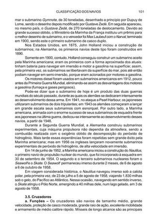 CLASSIFICAÇÃO DOS NAVIOS 101
mar o submarino Gymnote, de 30 toneladas, desenhado a princípio por Dupuy de
Lome, sendo o desenho depois modificado por Gustave Zedé. Em seguida apareceu,
no mesmo país, o Gustave Zedé, de 270 toneladas de deslocamento. Devido ao
grande sucesso obtido, o Ministério da Marinha da França instituiu um prêmio para
o melhor desenho de submarino, e o vencedor foi Max Laubeuf com oNarval, terminado
em 1900, sendo este o primeiro submarino de casco duplo.
Nos Estados Unidos, em 1875, John Holland iniciou a construção de
submarinos; na Alemanha, os primeiros navios deste tipo foram construídos em
1890.
Somente em 1900, contudo, Holland conseguiu construir um submarino aceito
pela Marinha americana; eram os primeiros com a forma aproximada dos atuais:
tinham bateria para navegar em imersão e motor a gasolina na superfície; assim,
pela primeira vez, os submarinos se libertavam da superfície do mar, pois até então
podiam navegar em semi-imersão, porque eram acionados por motores a gasolina.
Os motores diesel foram usados em submarinos americanos em 1912, pouco
antes da Primeira Guerra Mundial, eliminando-se assim as desvantagens dos motores
a gasolina (fumaça e gases perigosos).
Pode-se dizer que o submarino de hoje é um produto das duas guerras
mundiais do século passado, durante as quais os alemães se dedicaram intensamente
ao desenvolvimento dessa arma. Em 1941, no ataque a Pearl Harbour, os japoneses
utilizaram submarinos de dois tripulantes; em 1943 os alemães começaram a lançar
em grande escala seus submarinos com esnorquel. Por outro lado, a Marinha
americana, animada com o enorme sucesso de seus submarinos de esquadra frente
aos japoneses na última guerra, dedicou-se intensamente ao desenvolvimento desses
navios, a partir de 1946.
Durante a Segunda Guerra Mundial, a Alemanha construiu submarinos
experimentais, cuja máquina propulsora não dependia da atmosfera, sendo a
combustão realizada com o oxigênio obtido de decomposição do peróxido de
hidrogênio. Mais tarde essas experiências foram repetidas sem grande êxito pela
Marinha americana; mas em 1956 os ingleses lançaram novamente submarinos
experimentais de peróxido de hidrogênio, de alta velocidade em imersão.
Em 14 de junho de 1952, a Marinha americana iniciou a construção do Nautilus,
o primeiro navio de propulsão nuclear do mundo, que foi incorporado à esquadra em
30 de setembro de 1954. O segundo e o terceiro submarinos nucleares foram o
Seawolf e o Skate. O Seawolf permaneceu imerso durante 2 meses, de 6 de agosto
a 6 de outubro de 1958.
Em viagem considerada histórica, o Nautilus navegou imerso sob a calota
polar, pela primeira vez, de 23 de julho a 5 de agosto de 1958, viajando 1.830 milhas
sob o gelo, do Pacífico ao Atlântico. Nessa ocasião, navegando em sentido inverso,
o Skate atingiu o Pólo Norte, emergindo a 40 milhas dele, num lago gelado, em 3 de
agosto de 1958.
3.5. Cruzadores
a. Funções – Os cruzadores são navios de tamanho médio, grande
velocidade, proteção de casco moderada, grande raio de ação, excelente mobilidade
e armamento de médio calibre rápido. Mísseis de longo alcance são as principais
 