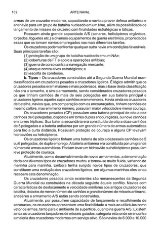 ARTE NAVAL102
armas de um cruzador moderno, capacitando o navio a prover defesa antiaérea e
antinavio para um grupo de batalha nucleado em um NAe, além da possibilidade de
lançamento de mísseis de cruzeiro com finalidades estratégicas e táticas.
Possuem ainda grande capacidade A/S (sonares, helicópteros orgânicos,
torpedos, foguetes etc.) e diversos equipamentos de guerra eletrônica, propriedades
essas que os tornam navios empregados nas mais diferentes tarefas.
Os cruzadores podem enfrentar qualquer outro navio em condições favoráveis.
Suas principais tarefas são:
(1) proteção de um grupo de batalha nucleado em um NAe;
(2) coberturas de FT e apoio a operações anfíbias;
(3) guerra de corso contra a navegação mercante;
(4) ataque contra alvos estratégicos; e
(5) escolta de comboios.
b. Tipos – Os cruzadores construídos até a Segunda Guerra Mundial eram
classificados em cruzadores pesados e cruzadores ligeiros. É lógico admitir que os
cruzadores pesados eram maiores e mais poderosos, mas a base desta classificação
não era o tamanho, e sim o armamento, sendo considerados cruzadores pesados
os que tinham canhões de mais de seis polegadas em sua bateria principal e
cruzadores ligeiros aqueles cujos canhões eram menores. Havia ainda os cruzadores
de batalha, navios que, em comparação com os encouraçados, tinham canhões de
mesmo calibre, mas em menor número, possuíam maior velocidade e menor couraça.
Os cruzadores pesados (CP) possuíam uma bateria principal de oito a dez
canhões de 8 polegadas, dispostos em torres duplas encouraçadas, ou nove canhões
em torres tríplices. Sua bateria secundária era constituída de oito a doze canhões
de 5 polegadas e a bateria antiaérea por um grande número de armas automáticas
para tiro a curta distância. Possuíam proteção de couraça e alguns CP levavam
hidroaviões ou helicópteros.
Os cruzadores ligeiros tinham uma bateria de oito a dezesseis canhões de 5
ou 6 polegadas, de duplo emprego. A bateria antiaérea era constituída por um grande
número de armas automáticas. Podiam levar um hidroavião ou helicóptero e possuíam
leve proteção de couraça.
Atualmente, com o desenvolvimento de novos armamentos, a denominação
dada aos diversos tipos de cruzadores mudou e tornou-se muito fluida, variando de
marinha para marinha. Embora tenha surgido novos tipos de cruzadores, que
constituem uma evolução dos cruzadores ligeiros, em algumas marinhas eles ainda
recebem esta denominação.
Os cruzadores pesados ainda existentes são remanescentes da Segunda
Guerra Mundial ou construídos na década seguinte àquele conflito. Navios com
características de deslocamento e velocidade similares aos antigos cruzadores de
batalha, dotados de menor número de canhões e grande número de mísseis antinavio,
antiaéreo e armamento A/S estão sendo construídos.
Atualmente, por possuírem capacidade de lançamento e recolhimento de
aeronaves, os cruzadores apresentam uma flexibilidade a mais ao utilizá-las como
vetor de armas, tanto para o ambiente de superfície, quanto na guerra A/S. Existem
ainda os cruzadores lançadores de mísseis guiados, categoria esta onde se encontra
a maioria dos cruzadores modernos em serviço ativo. São navios de 6.000 a 10.000
 