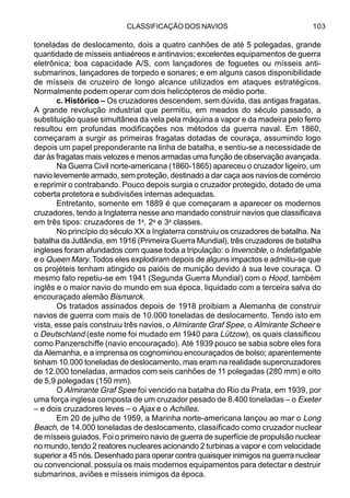 CLASSIFICAÇÃO DOS NAVIOS 103
toneladas de deslocamento, dois a quatro canhões de até 5 polegadas, grande
quantidade de mísseis antiaéreos e antinavios; excelentes equipamentos de guerra
eletrônica; boa capacidade A/S, com lançadores de foguetes ou mísseis anti-
submarinos, lançadores de torpedo e sonares; e em alguns casos disponibilidade
de mísseis de cruzeiro de longo alcance utilizados em ataques estratégicos.
Normalmente podem operar com dois helicópteros de médio porte.
c. Histórico – Os cruzadores descendem, sem dúvida, das antigas fragatas.
A grande revolução industrial que permitiu, em meados do século passado, a
substituição quase simultânea da vela pela máquina a vapor e da madeira pelo ferro
resultou em profundas modificações nos métodos da guerra naval. Em 1860,
começaram a surgir as primeiras fragatas dotadas de couraça, assumindo logo
depois um papel preponderante na linha de batalha, e sentiu-se a necessidade de
dar às fragatas mais velozes e menos armadas uma função de observação avançada.
Na Guerra Civil norte-americana (1860-1865) apareceu o cruzador ligeiro, um
navio levemente armado, sem proteção, destinado a dar caça aos navios de comércio
e reprimir o contrabando. Pouco depois surgia o cruzador protegido, dotado de uma
coberta protetora e subdivisões internas adequadas.
Entretanto, somente em 1889 é que começaram a aparecer os modernos
cruzadores, tendo a Inglaterra nesse ano mandado construir navios que classificava
em três tipos: cruzadores de 1a
, 2a
e 3a
classes.
No princípio do século XX a Inglaterra construiu os cruzadores de batalha. Na
batalha da Jutlândia, em 1916 (Primeira Guerra Mundial), três cruzadores de batalha
ingleses foram afundados com quase toda a tripulação: o Invencible, o Indefatigable
e o Queen Mary. Todos eles explodiram depois de alguns impactos e admitiu-se que
os projéteis tenham atingido os paióis de munição devido à sua leve couraça. O
mesmo fato repetiu-se em 1941 (Segunda Guerra Mundial) com o Hood, também
inglês e o maior navio do mundo em sua época, liquidado com a terceira salva do
encouraçado alemão Bismarck.
Os tratados assinados depois de 1918 proibiam a Alemanha de construir
navios de guerra com mais de 10.000 toneladas de deslocamento. Tendo isto em
vista, esse país construiu três navios, o Almirante Graf Spee, o Almirante Scheer e
o Deutschland (este nome foi mudado em 1940 para Lützow), os quais classificou
como Panzerschiffe (navio encouraçado). Até 1939 pouco se sabia sobre eles fora
da Alemanha, e a imprensa os cognominou encouraçados de bolso; aparentemente
tinham 10.000 toneladas de deslocamento, mas eram na realidade supercruzadores
de 12.000 toneladas, armados com seis canhões de 11 polegadas (280 mm) e oito
de 5,9 polegadas (150 mm).
O Almirante Graf Spee foi vencido na batalha do Rio da Prata, em 1939, por
uma força inglesa composta de um cruzador pesado de 8.400 toneladas – o Exeter
– e dois cruzadores leves – o Ajax e o Achilles.
Em 20 de julho de 1959, a Marinha norte-americana lançou ao mar o Long
Beach, de 14.000 toneladas de deslocamento, classificado como cruzador nuclear
de mísseis guiados. Foi o primeiro navio de guerra de superfície de propulsão nuclear
no mundo, tendo 2 reatores nucleares acionando 2 turbinas a vapor e com velocidade
superior a 45 nós. Desenhado para operar contra quaisquer inimigos na guerra nuclear
ou convencional, possuía os mais modernos equipamentos para detectar e destruir
submarinos, aviões e mísseis inimigos da época.
 