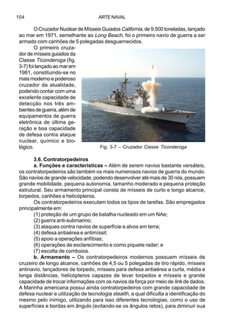 ARTE NAVAL104
O Cruzador Nuclear de Mísseis Guiados California, de 9.500 toneladas, lançado
ao mar em 1971, semelhante ao Long Beach, foi o primeiro navio de guerra a ser
armado com canhões de 5 polegadas desguarnecidos.
O primeiro cruza-
dor de mísseis guiados da
Classe Ticonderoga (fig.
3-7) foi lançado ao mar em
1981, constituindo-se no
mais moderno e poderoso
cruzador da atualidade,
podendo contar com uma
excelente capacidade de
detecção nos três am-
bientes de guerra, além de
equipamentos de guerra
eletrônica de última ge-
ração e boa capacidade
de defesa contra ataque
nuclear, químico e bio-
lógico.
3.6. Contratorpedeiros
a. Funções e características – Além de serem navios bastante versáteis,
os contratorpedeiros são também os mais numerosos navios de guerra do mundo.
São navios de grande velocidade, podendo desenvolver até mais de 30 nós, possuem
grande mobilidade, pequena autonomia, tamanho moderado e pequena proteção
estrutural. Seu armamento principal consta de mísseis de curto e longo alcance,
torpedos, canhões e helicópteros.
Os contratorpedeiros executam todos os tipos de tarefas. São empregados
principalmente em:
(1) proteção de um grupo de batalha nucleado em um NAe;
(2) guerra anti-submarino;
(3) ataques contra navios de superfície e alvos em terra;
(4) defesa antiaérea e antimíssil;
(5) apoio a operações anfíbias;
(6) operações de esclarecimento e como piquete radar; e
(7) escolta de comboios.
b. Armamento – Os contratorpedeiros modernos possuem mísseis de
cruzeiro de longo alcance, canhões de 4,5 ou 5 polegadas de tiro rápido, mísseis
antinavio, lançadores de torpedo, mísseis para defesa antiaérea a curta, média e
longa distâncias, helicópteros capazes de levar torpedos e mísseis e grande
capacidade de trocar informações com os navios da força por meio de link de dados.
A Marinha americana possui ainda contratorpedeiros com grande capacidade de
defesa nuclear e utilização de tecnologia stealth, a qual dificulta a identificação do
mesmo pelo inimigo, utilizando para isso diferentes tecnologias, como o uso de
superfícies e bordas em ângulo (evitando-se os ângulos retos), para diminuir sua
Fig. 3-7 – Cruzador Classe Ticonderoga
 