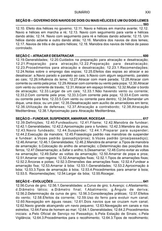 SUMÁRIO XXI
SEÇÃO B – GOVERNO DOS NAVIOS DE DOIS OU MAIS HÉLICES E UM OU DOIS LEMES
...........................................................................................................................................................593
12.10. Efeito dos hélices no governo; 12.11. Navio e hélices em marcha avante; 12.12.
Navio e hélices em marcha a ré; 12.13. Navio com seguimento para vante e hélices
dando atrás; 12.14. Navio com seguimento para ré e hélices dando adiante; 12.15. Um
hélice dando adiante e outro dando atrás; 12.16. Manobra dos navios de dois lemes;
12.17. Navios de três e de quatro hélices; 12.18. Manobra dos navios de hélice de passo
controlado.
SEÇÃO C – ATRACAR E DESATRACAR .................................................................................. 600
12.19.Generalidades; 12.20.Cuidados na preparação para atracação e desatracação;
12.21.Preparação para atracação;12.22.Preparação para desatracação;
12.23.Procedimentos para atracação e desatracação; 12.23.1.Recomendações;
12.24.Notas sobre o emprego das espias; 12.25.Efeitos das espias ao atracar e ao
desatracar: a.Navio parado e paralelo ao cais; b.Navio com algum seguimento, paralelo
ao cais; 12.26.Influência do leme; 12.27.Atracar com maré parada; 12.28.Atracar com
corrente ou vento pela proa; 12.29.Atracar com corrente ou vento pela popa; 12.30.Atracar
com vento ou corrente de través; 12.31.Atracar em espaço limitado; 12.32.Mudar o bordo
de atracação; 12.33.Largar de um cais; 12.33.1.Não havendo vento ou corrente;
12.33.2.Com corrente pela proa; 12.33.3.Com corrente pela popa; 12.33.4.Com vento
ou corrente para fora; 12.33.5.Com vento ou corrente para dentro; 12.34.Demandar um
dique, uma doca, ou um píer; 12.35.Desatracação sem auxílio de amarradores em terra;
12.36.Utilização de defensas; 12.37.Atracação a contrabordo; 12.38.Atracação
Mediterrânea; 12.38.1.Aproximação para Atracação Mediterrânea.
SEÇÃOD–FUNDEAR,SUSPENDER,AMARRAR,ROCEGAR.............................................617
12.39.Definições; 12.40.Fundeadouro; 12.41.Filame; 12.42.Manobra de fundear;
12.42.1.Generalidades; 12.42.2.Aproximação para o fundeio; 12.42.3.Manobra da proa;
12.43.Navio fundeado; 12.44.Suspender; 12.44.1.Preparar para suspender;
12.44.2.Execução da manobra; 12.45.Fraseologia padrão nas manobras de suspender
e fundear: a.Vozes padrão (passadiço/proa); b.Vozes padrão (proa/passadiço);
12.46.Amarrar; 12.46.1.Generalidades; 12.46.2.Manobra de amarrar: a.Tipos de manobra
de amarração; b.Colocação do anilho de amarração; c.Determinação das posições dos
ferros; 12.47.Desamarração; a.Safar o anilho; b.Desamarrar; 12.48.Como evitar as voltas
na amarração; 12.49.Safar as voltas da amarração; 12.50.Amarrar de popa e proa;
12.51.Amarrar com regeira; 12.52.Amarrações fixas; 12.52.1.Tipos de amarrações fixas;
12.52.2.Âncoras e poitas; 12.52.3.Dimensões das amarrações fixas; 12.52.4.Fundear a
amarração fixa; 12.53.Amarrar à bóia: 12.53.1.Generalidades; 12.53.2.Aproximação à
bóia; 12.53.3.Tipos de amarração à bóia; 12.53.4.Procedimentos para amarrar à boia;
12.53.5. Recomendações; 12.54.Largar da bóia; 12.55.Rocegar.
SEÇÃO E – EVOLUÇÕES ...........................................................................................................641
12.56.Curva de giro; 12.56.1.Generalidades: a.Curva de giro; b.Avanço; c.Afastamento;
d.Diâmetro tático; e.Diâmetro final; f.Abatimento; g.Ângulo de deriva;
12.56.2.Determinação da curva de giro; 12.56.3.Considerações práticas; 12.57.Efeitos
do vento; 12.58.Efeitos da corrente; 12.59.Uso do ferro para evoluir num canal;
12.60.Navegação em águas rasas; 12.61.Dois navios que se cruzam num canal;
12.62.Navio grande alcançando um navio pequeno; 12.63.Navegação em canais e rios
estreitos; 12.64.Faina de homem ao mar; 12.64.1.Generalidades; 12.64.2.Procedimentos
iniciais: a.Pelo Oficial de Serviço no Passadiço; b.Pela Estação de Sinais; c.Pela
Vigilância; 12.64.3.Procedimentos para o recolhimento; 12.64.3.Tipos de recolhimento;
 