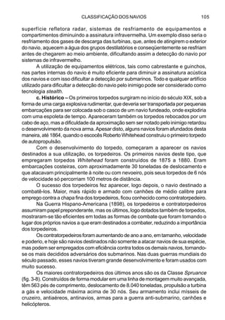 CLASSIFICAÇÃO DOS NAVIOS 105
superfície refletora radar, sistemas de resfriamento de equipamentos e
compartimentos diminuindo a assinatura infravermelha. Um exemplo disso seria o
resfriamento dos gases de descarga das turbinas, que, antes de atingirem o exterior
do navio, aquecem a água dos grupos destilatórios e conseqüentemente se resfriam
antes de chegarem ao meio ambiente, dificultando assim a detecção do navio por
sistemas de infravermelho.
A utilização de equipamentos elétricos, tais como cabrestante e guinchos,
nas partes internas do navio é muito eficiente para diminuir a assinatura acústica
dos navios e com isso dificultar a detecção por submarinos. Todo e qualquer artifício
utilizado para dificultar a detecção do navio pelo inimigo pode ser considerado como
tecnologia stealth.
c. Histórico – Os primeiros torpedos surgiram no início do século XIX, sob a
forma de uma carga explosiva rudimentar, que deveria ser transportada por pequenas
embarcações para ser colocada sob o casco de um navio fundeado, onde explodiria
com uma espoleta de tempo. Apareceram também os torpedos rebocados por um
cabo de aço, mas a dificuldade da aproximação sem ser notado pelo inimigo retardou
o desenvolvimento da nova arma. Apesar disto, alguns navios foram afundados desta
maneira, até 1864, quando o escocês Roberto Whitehead construiu o primeiro torpedo
de autopropulsão.
Com o desenvolvimento do torpedo, começaram a aparecer os navios
destinados a sua utilização, os torpedeiros. Os primeiros navios deste tipo, que
empregaram torpedos Whitehead foram construídos de 1875 a 1880. Eram
embarcações costeiras, com aproximadamente 30 toneladas de deslocamento e
que atacavam principalmente à noite ou com nevoeiro, pois seus torpedos de 6 nós
de velocidade só percorriam 100 metros de distância.
O sucesso dos torpedeiros fez aparecer, logo depois, o navio destinado a
combatê-los. Maior, mais rápido e armado com canhões de médio calibre para
emprego contra a chapa fina dos torpedeiros, ficou conhecido como contratorpedeiro.
Na Guerra Hispano-Americana (1898), os torpedeiros e contratorpedeiros
assumiram papel preponderante, mas os últimos, logo dotados também de torpedos,
mostraram-se tão eficientes em todas as formas de combate que foram tomando o
lugar dos próprios navios a que eram destinados a combater, reduzindo a importância
dos torpedeiros.
Os contratorpedeiros foram aumentando de ano a ano, em tamanho, velocidade
e poderio, e hoje são navios destinados não somente a atacar navios de sua espécie,
mas podem ser empregados com eficiência contra todos os demais navios, tornando-
se os mais decididos adversários dos submarinos. Nas duas guerras mundiais do
século passado, esses navios tiveram grande desenvolvimento e foram usados com
muito sucesso.
Os maiores contratorpedeiros dos últimos anos são os da Classe Spruance
(fig. 3-8). Construídos de forma modular em uma linha de montagem muito avançada,
têm 563 pés de comprimento, deslocamento de 8.040 toneladas, propulsão a turbina
a gás e velocidade máxima acima de 30 nós. Seu armamento inclui mísseis de
cruzeiro, antiaéreos, antinavios, armas para a guerra anti-submarino, canhões e
helicópteros.
 