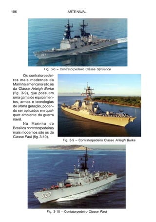 ARTE NAVAL106
Os contratorpedei-
ros mais modernos da
Marinha americana são os
da Classe Arleigh Burke
(fig. 3-9), que possuem
uma gama de equipamen-
tos, armas e tecnologias
de última geração, poden-
do ser aplicados em qual-
quer ambiente da guerra
naval.
Na Marinha do
Brasil os contratorpedeiros
mais modernos são os da
Classe Pará (fig. 3-10).
Fig. 3-8 – Contratorpedeiro Classe Spruance
Fig. 3-9 – Contratorpedeiro Classe Arleigh Burke
Fig. 3-10 – Contatorpedeiro Classe Pará
 