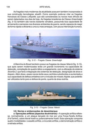 ARTE NAVAL108
As fragatas mais modernas da atualidade possuem também incorporadas à
sua construção tecnologias stealth. Como exemplo pode-se citar as fragatas
francesas da Classe Lafayette, que são consideradas os navios mais difíceis de
serem detectados nos dias de hoje. As fragatas brasileiras da Classe Greenhalgh
(fig. 3-12) também são navios bastante versáteis, possuindo boa capacidade de
armamento e sensores nos diversos ambientes de guerra, sendo capazes de reagir
de forma rápida e eficiente a uma ou mais ameaças, com pouca intervenção humana.
A Marinha do Brasil também possui as fragatas da classe Niterói (fig. 3-13),
que após serem modernizadas terão um grande incremento na capacidade de
detecção, compilação do quadro tático e engajamento, com a utilização do sistema
Siconta-2, que fará a integração dos sistemas de detecção, designação de alvos e
disparo. Além disso, esses navios terão seus canhões substituídos e aumentada a
sua capacidade de defesa antiaérea com a inclusão de mísseis Aspide, que poderão
ser utilizados tanto para a defesa de ponto, quanto de área restrita.
3.8. Navios e embarcações de desembarque
a. Operações anfíbias (aspectos doutrinários) – A operação anfíbia refere-
se, normalmente, a um ataque lançado do mar por uma Força-Tarefa Anfíbia
(ForTarAnf), sobre litoral hostil ou potencialmente hostil. Esta operação comporta
quatro modalidades: o assalto anfíbio, a incursão anfíbia, a demonstração anfíbia e
a retirada anfíbia.
Fig. 3-12 – Fragata Classe Greenhalgh
Fig. 3-13 – Fragata Classe Niterói
 