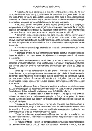 CLASSIFICAÇÃO DOS NAVIOS 109
A modalidade mais completa é o assalto anfíbio, ataque lançado do mar
para, mediante um desembarque, estabelecer firmemente uma força de desembarque
em terra. Pode ter como propósitos: conquistar área para o desencadeamento
posterior de ofensiva terrestre; negar o uso de áreas ou de instalações ao inimigo;
e conquistar uma área para o estabelecimento de base avançada.
A incursão anfíbia compreende uma rápida penetração ou a ocupação
temporária de um objetivo em terra, seguida de uma retirada planejada. Tal operação
pode ter como propósitos: destruir ou neutralizar certos objetivos; obter informações;
criar uma diversão; e capturar, evacuar ou resgatar pessoal e material.
A demonstração anfíbia compreende a aproximação do território inimigo por
forças navais, inclusive com meios que caracterizam um assalto anfíbio, sem o
efetivo desembarque de tropas. Pode ter como propósito confundir o inimigo quanto
ao local da operação principal ou induzi-lo a empreender ações que nos sejam
favoráveis.
A retirada anfíbia abrange a retirada de forças de um litoral hostil, de forma
ordenada e coordenada.
A operação anfíbia, na sua forma mais completa, observa uma seqüência de
fases bem definida, compreendendo o planejamento, o embarque, o ensaio, a travessia
e o assalto.
Os meios navais e aéreos e as unidades de fuzileiros navais empregados na
operação anfíbia constituem a Força-Tarefa Anfíbia (ForTarAnf), organizada em função
das tarefas previstas em seu planejamento e comandada por oficial do Corpo da
Armada.
Estas operações caracterizam-se por grande mobilidade (habilidade de
desembarcar forças onde quer que se faça necessário) e pela flexibilidade (escolha
de hora do desembarque e métodos para fazê-lo, se por meio de aeronaves ou pelo
uso de embarcações). Para sua efetivação, são exigidos diversos navios e
embarcações de tipos e tamanhos variados, capazes de transportar material e pessoal
ao objetivo.
Durante a Segunda Guerra Mundial, a Marinha americana construiu cerca de
80.000 embarcações de desembarque, de mais de 40 tipos, variando em tamanho
desde balsas de borracha até navios com mais de 5.000 toneladas.
b. Tipos de embarcações de desembarque – As operações anfíbias
utilizam variados tipos de navios na composição da Força Naval, porém dentre os
navios ou embarcações que podem ser classificados como anfíbios destacam-se
os seguintes tipos:
(1) navios de desembarque – Navios de alto-mar que transportam e
desembarcam tropas, carga e viaturas desde o local de embarque até a costa hostil
do objetivo. O desembarque pode ser realizado navegando, fundeado nas
proximidades da praia ou mesmo abicados à costa;
(2) embarcações de desembarque – Quase sempre são transportadas nos
navios de desembarque, de onde são lançadas ao mar, nas proximidades das praias
onde podem abicar; e
(3) viaturas anfíbias – Podem ser transportadas nos navios ou nas embarcações
de desembarque; são os únicos meios combatentes realmente anfíbios, pois se
 