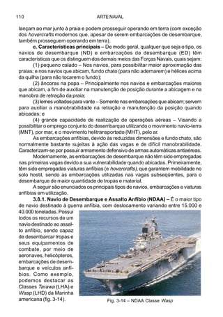 ARTE NAVAL110
lançam ao mar junto à praia e podem prosseguir operando em terra (com exceção
dos hovercrafts modernos que, apesar de serem embarcações de desembarque,
também prosseguem operando em terra).
c. Características principais – De modo geral, qualquer que seja o tipo, os
navios de desembarque (ND) e embarcações de desembarque (ED) têm
características que os distinguem dos demais meios das Forças Navais, quais sejam:
(1) pequeno calado – Nos navios, para possibilitar maior aproximação das
praias; e nos navios que abicam, fundo chato (para não adernarem) e hélices acima
da quilha (para não tocarem o fundo);
(2) âncoras na popa – Principalmente nos navios e embarcações maiores
que abicam, a fim de auxiliar na manutenção de posição durante a abicagem e na
manobra de retração da praia;
(3) lemes voltados para vante – Somente nas embarcações que abicam; servem
para auxiliar a manobrabilidade na retração e manutenção da posição quando
abicadas; e
(4) grande capacidade de realização de operações aéreas – Visando a
possibilitar o emprego conjunto do desembarque utilizando o movimento navio-terra
(MNT), por mar, e o movimento helitransportado (MHT), pelo ar.
As embarcações anfíbias, devido às reduzidas dimensões e fundo chato, são
normalmente bastante sujeitas à ação das vagas e de difícil manobrabilidade.
Caracterizam-se por possuir armamento defensivo de armas automáticas antiaéreas.
Modernamente, as embarcações de desembarque não têm sido empregadas
nas primeiras vagas devido a sua vulnerabilidade quando abicadas. Primeiramente,
têm sido empregadas viaturas anfíbias (e hovercrafts), que garantem mobilidade no
solo hostil, sendo as embarcações utilizadas nas vagas subseqüentes, para o
desembarque de maior quantidade de tropas e material.
A seguir são enunciados os principais tipos de navios, embarcações e viaturas
anfíbias em utilização.
3.8.1. Navio de Desembarque e Assalto Anfíbio (NDAA) – É o maior tipo
de navio destinado à guerra anfíbia, com deslocamento variando entre 15.000 e
40.000 toneladas. Possui
todos os recursos de um
navio destinado ao assal-
to anfíbio, sendo capaz
de desembarcar tropas e
seus equipamentos de
combate, por meio de
aeronaves, helicópteros,
embarcações de desem-
barque e veículos anfí-
bios. Como exemplo,
podemos destacar as
Classes Tarawa (LHA) e
Wasp (LHD) da Marinha
americana (fig. 3-14). Fig. 3-14 – NDAA Classe Wasp
 
