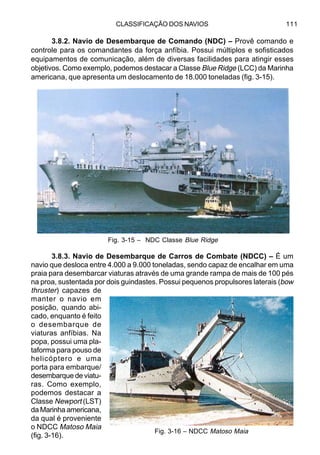 CLASSIFICAÇÃO DOS NAVIOS 111
3.8.2. Navio de Desembarque de Comando (NDC) – Provê comando e
controle para os comandantes da força anfíbia. Possui múltiplos e sofisticados
equipamentos de comunicação, além de diversas facilidades para atingir esses
objetivos. Como exemplo, podemos destacar a Classe Blue Ridge (LCC) da Marinha
americana, que apresenta um deslocamento de 18.000 toneladas (fig. 3-15).
3.8.3. Navio de Desembarque de Carros de Combate (NDCC) – É um
navio que desloca entre 4.000 a 9.000 toneladas, sendo capaz de encalhar em uma
praia para desembarcar viaturas através de uma grande rampa de mais de 100 pés
na proa, sustentada por dois guindastes. Possui pequenos propulsores laterais (bow
thruster) capazes de
manter o navio em
posição, quando abi-
cado, enquanto é feito
o desembarque de
viaturas anfíbias. Na
popa, possui uma pla-
taforma para pouso de
helicóptero e uma
porta para embarque/
desembarque de viatu-
ras. Como exemplo,
podemos destacar a
Classe Newport (LST)
da Marinha americana,
da qual é proveniente
o NDCC Matoso Maia
(fig. 3-16).
Fig. 3-15 – NDC Classe Blue Ridge
Fig. 3-16 – NDCC Matoso Maia
 