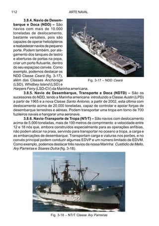 ARTE NAVAL112
3.8.4. Navio de Desem-
barque e Doca (NDD) – São
navios com mais de 10.000
toneladas de deslocamento,
bastante versáteis, pois são
capazes de operar helicópteros
ereabastecernaviosdepequeno
porte. Podem também, por ala-
gamento dos tanques de lastro
e aberturas de portas na popa,
criar um porto flutuante, dentro
do seu espaçoso convés. Como
exemplo, podemos destacar os
NDD Classe Ceará (fig. 3-17),
além das Classes Anchorage
(LSD), Whidbey Island (LSD) e
Harpers Ferry (LSD-CV) da Marinha americana.
3.8.5. Navio de Desembarque, Transporte e Doca (NDTD) – São os
sucessores do NDD, tendo a Marinha americana introduzido a Classe Austin (LPD)
a partir de 1965 e a nova Classe Santo Antonio, a partir de 2002, esta última com
deslocamento acima de 20.000 toneladas, capaz de controlar e apoiar forças de
desembarque terrestres e aéreas. Podem transportar uma tropa em torno de 700
fuzileiros navais e hangarar uma aeronave.
3.8.6. Navio-Transporte de Tropa (NTrT) – São navios com deslocamento
acima de 5.000 toneladas, mais de 100 metros de comprimento e velocidade entre
12 e 18 nós que, embora construídos especialmente para as operações anfíbias,
não podem abicar na praia, servindo para transportar no oceano a tropa, a carga e
as embarcações de desembarque. Transportam carga e viaturas nos porões, e no
convés principal podem conduzir algumas EDVP e um número limitado de EDVM.
Como exemplo, podemos destacar três navios da nossa Marinha: Custódio de Mello,
Ary Parreiras e Soares Dutra (fig. 3-18).
Fig. 3-17 – NDD Ceará
Fig. 3-18 – NTrT Classe Ary Parreiras
 