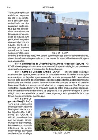 ARTE NAVAL114
Transportam pessoal
e viaturas pequenas
(de até 1/4 de tonela-
da) e possuem a pe-
culiaridade de não
possuírem fundo cha-
to, o que não as capa-
cita a serem transpor-
tadas nos conveses-
doca de navios. Em
geral, são transporta-
das sobre berços em
navios anfíbios e
arriadas por meio de
aparelhos de força
nas proximidades do
objetivo. Semelhantes às EDVM, porém com dimensões e recursos bem menores,
são muito influenciadas pelo estado do mar, o que, às vezes, dificulta uma abicagem
com vagas altas.
3.8.10. Embarcação de Desembarque Guincho Rebocador (EDGR) – As
EDGR são empregadas nos desembarques anfíbios para instalação dos pontões e
desencalhe das demais embarcações de desembarque.
3.8.11. Carro de Combate Anfíbio (CCAnf) – Tem um casco estanque
montado sobre lagartas, como os carros de combate terrestres. Quando a embarcação
está na água, as lagartas agem como pás de roda, para propulsão; além disso
servem para o governo da embarcação, pois são independentes, podendo diminuir a
velocidade em um dos bordos, como os carros de combate de terra. O casco é
levemente blindado e transporta metralhadora ou um pequeno canhão. Tem pouca
velocidade, mas pode mover-se em águas rasas, ou sobre praias, recifes e pântanos,
sem necessidade de mudar o meio de propulsão. Sua grande vantagem é poder
atingir uma praia defendida, provendo maior segurança às tropas de infantaria que
teriam que desembarcar e andar a pé.
3.8.12. Carro La-
garta Anfíbio (CLAnf) –
Tem uma carroceria
estanque e com pequena
blindagem, montada so-
bre lagartas (fig. 3-22),
como os CCAnf. É
utilizado para desembar-
que de tropas, armas,
munição e suprimentos,
levando-os a pontos mais
interiores da praia-
objetivo Pode atravessar
arrebentações e trafegar
Fig. 3-21 – EDVP
Fig. 3-22 – CLAnf
 