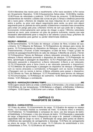 ARTE NAVALXXII
12.64.4.Manobras dos navios para o recolhimento: a.Por navio escoteiro; b.Por navios
em Grupamento Operativo; 12.64.5.Equipamentos Salva-vidas; 12.65.Milha medida;
12.66.Provas de velocidade e potência; 12.67.Provas de consumo; 12.68.Elementos
característicos de manobra: a.Dados das curvas de giro; b.Tempo e distância percorrida
até o navio parar; c.Número de rotações nas duas máquinas de um navio para girar
sobre a quilha, ou girar com algum seguimento para vante, ou girar com algum
seguimento para ré, partindo do navio parado; d.Determinar a manobra mais conveniente
para evitar um perigo pela proa; e.Número mínimo de rpm que pode dar a máquina,
funcionando ininterruptamente sem perigo de chegar a parar; f.Mínima velocidade
possível ao navio, para conservar um grau de governo suficiente, mesmo que seja
necessário alternadamente parar a máquina e dar adiante a pouca força; g.Número de
rotações necessárias para ganhar ou perder determinada distância.
SEÇÃO F – REBOQUE ................................................................................................................. 667
12.69.Generalidades; 12.70.Cabo de reboque: a.Cabos de fibra; b.Cabos de aço;
c.Amarra; 12.71.Máquina de Reboque; 12.72.Dispositivos de reboque para navios de
guerra; 12.73.Componentes do dispositivo de Reboque; a.Cabo de reboque; b.Cabo
virador/amarreta; c.Fusível; d.Cabo mensageiro; e.Cabo de leva; f.Trapa; g.Cabo de
controle de passagem/recolhimento do cabo de reboque; h.Manilha de amarra; i.Tornel;
12.74.Dispositivos Típicos de Reboque: a.Navio rebocador provendo o dispositivo de
reboque; b.Navio rebocado provendo o dispositivo de reboque; 12.75.Preparação da
faina, aproximação e passagem do dispositivo; 12.75.1.Preparação para a faina (navio
rebocador passando o dispositivo): a.Navio rebocador; b.Navio a ser rebocado;
12.75.2.Preparação para a faina (navio a ser rebocado passando o dispositivo);
12.75.3.Métodos de aproximação e passagem do dispositivo de reboque: a.Passagem
com os navios atracados a contrabordo; b.Passagem com os navios fundeados;
c.Passagem com os navios à deriva; d.Meios utilizados para passar o dispositivo;
12.76.Trânsito do Trem de Reboque; 12.77.Procedimento para término do reboque;
12.78.Comunicações; 12.79.Reboque de submarino; 12.80.Reboque de embarcações
miúdas; 12.81.Reboque a contrabordo.
SEÇÃO G – NAVEGAÇÃO COM MAU TEMPO .......................................................................682
12.82.Ligeiro estudo sobre as ondas: a.Definições; b.Dimensões; c.As ondas oceânicas;
12.83.Efeitos do mar tempestuoso; 12.84.Balanço e arfagem: a.Definições; b.Balanço;
c.Arfagem; 12.85.Capear; 12.86.Correr com o tempo; 12.89.Âncora flutuante.
CAPÍTULO 13
TRANSPORTE DE CARGA
SEÇÃO A – CARGA E ESTIVA .................................................................................................. 691
13.1.Fator de estiva; 13.2.Escoramento da carga; 13.3.Quebra de espaço ou espaço
morto; 13.4.Tonelada medida ou tonelada de frete; 13.5.Navio cheio e embaixo;
13.6.Problemas; 13.7.Estabilidade e compasso do navio; uso dos tanques de lastro:
a.Estabilidade; b.Compasso; c.Uso dos tanques de lastro; 13.8.Disposição e separação
da carga: a.Segurança do navio; b.Segurança da carga e do pessoal; c.Utilização da
capacidade total de carga no navio; d. Distribuição da carga pelos portos de destino;
e.Eficiência das operações de carregamento e descarga; 13.9.Plano de carregamento
ou plano de carga; 13.10.Lista de carga; 13.11.Cálculos de estabilidade e trim:
a.Estabilidade; b.Trim; 13.12.Eficiência de transporte.
 
