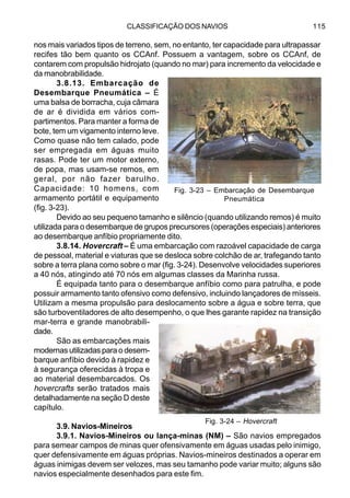 CLASSIFICAÇÃO DOS NAVIOS 115
nos mais variados tipos de terreno, sem, no entanto, ter capacidade para ultrapassar
recifes tão bem quanto os CCAnf. Possuem a vantagem, sobre os CCAnf, de
contarem com propulsão hidrojato (quando no mar) para incremento da velocidade e
da manobrabilidade.
3.8.13. Embarcação de
Desembarque Pneumática – É
uma balsa de borracha, cuja câmara
de ar é dividida em vários com-
partimentos. Para manter a forma de
bote, tem um vigamento interno leve.
Como quase não tem calado, pode
ser empregada em águas muito
rasas. Pode ter um motor externo,
de popa, mas usam-se remos, em
geral, por não fazer barulho.
Capacidade: 10 homens, com
armamento portátil e equipamento
(fig. 3-23).
Devido ao seu pequeno tamanho e silêncio (quando utilizando remos) é muito
utilizada para o desembarque de grupos precursores (operações especiais) anteriores
ao desembarque anfíbio propriamente dito.
3.8.14. Hovercraft – É uma embarcação com razoável capacidade de carga
de pessoal, material e viaturas que se desloca sobre colchão de ar, trafegando tanto
sobre a terra plana como sobre o mar (fig. 3-24). Desenvolve velocidades superiores
a 40 nós, atingindo até 70 nós em algumas classes da Marinha russa.
É equipada tanto para o desembarque anfíbio como para patrulha, e pode
possuir armamento tanto ofensivo como defensivo, incluindo lançadores de mísseis.
Utilizam a mesma propulsão para deslocamento sobre a água e sobre terra, que
são turboventiladores de alto desempenho, o que lhes garante rapidez na transição
mar-terra e grande manobrabili-
dade.
São as embarcações mais
modernas utilizadas para o desem-
barque anfíbio devido à rapidez e
à segurança oferecidas à tropa e
ao material desembarcados. Os
hovercrafts serão tratados mais
detalhadamente na seção D deste
capítulo.
3.9. Navios-Mineiros
3.9.1. Navios-Mineiros ou lança-minas (NM) – São navios empregados
para semear campos de minas quer ofensivamente em águas usadas pelo inimigo,
quer defensivamente em águas próprias. Navios-mineiros destinados a operar em
águas inimigas devem ser velozes, mas seu tamanho pode variar muito; alguns são
navios especialmente desenhados para este fim.
Fig. 3-23 – Embarcação de Desembarque
Pneumática
Fig. 3-24 – Hovercraft
 