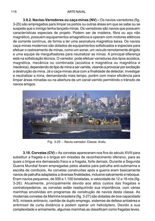 ARTE NAVAL116
3.9.2. Navios-Varredores ou caça-minas (NV) – Os navios-varredores (fig.
3-25) são empregados para limpar os portos ou outras áreas em que se sabe ou se
suspeita que o inimigo tenha lançado minas. Os varredores são navios que possuem
características especiais de projeto. Podem ser de madeira, fibra ou aço não
magnético, possuem equipamentos amagnéticos e operam com motores elétricos
de corrente contínua, de forma a ter uma assinatura magnética baixa. Os navios
caça-minas modernos são dotados de equipamentos sofisticados e especiais para
efetuar o rastreamento de minas, como um sonar, um veículo remotamente dirigido
e uma equipe de mergulhadores para neutralizar as minas. A principal diferença
está na sofisticação técnica. O varredor pode efetuar varreduras dos tipos acústica,
magnética, mecânica ou combinada (acústica e magnética ou magnética e
mecânica), dependendo do tipo de mina a ser varrida, visando a provocar por excitação
a destruição da mina. Já o caça-minas atua com a finalidade de detectar, investigar
e neutralizar a mina, demandando mais tempo, porém com maior eficiência para
limpar áreas minadas ou na abertura de um canal varrido permitindo o trânsito de
navios amigos.
3.10. Corvetas (CV) – As corvetas apareceram nos fins do século XVIII para
substituir a fragata e o brigue em missões de reconhecimento ofensivo, para as
quais o brigue era demasiado fraco e a fragata, forte demais. Durante a Segunda
Guerra Mundial foram empregadas pelos aliados para patrulha anti-submarina e
escolta de comboios. As corvetas construídas após a guerra eram basicamente
navios de patrulha adaptados a diversas finalidades, inclusive salvamento e reboque.
Eram navios pequenos, de 500 a 1.100 toneladas, e velocidade de 12 a 18 nós (fig.
3-26). Atualmente, principalmente devido aos altos custos das fragatas e
contratorpedeiros, as corvetas estão readquirindo sua importância, com várias
marinhas envolvidas em programas de construção de navios desta classe. As
modernas corvetas da Marinha brasileira (fig. 3-27) são dotadas de boa capacidade
A/S, mísseis antinavio, canhão de duplo emprego, sistemas de defesa antiaérea e
antimíssil de curta distância e podem operar um helicóptero. Devido a sua
complexidade e armamento, algumas marinhas as classificam como fragatas leves.
Fig. 3-25 – Navio-varredor Classe Aratu
 