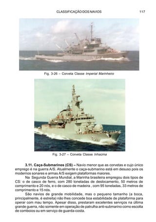CLASSIFICAÇÃO DOS NAVIOS 117
3.11. Caça-Submarinos (CS) – Navio menor que as corvetas e cujo único
emprego é na guerra A/S. Atualmente o caça-submarino está em desuso pois os
modernos sonares e armas A/S exigem plataformas maiores.
Na Segunda Guerra Mundial, a Marinha brasileira empregou dois tipos de
CS: o de casco de ferro, com 280 toneladas de deslocamento, 50 metros de
comprimento e 20 nós, e o de casco de madeira , com 95 toneladas, 33 metros de
comprimento e 15 nós.
São navios de grande mobilidade, mas o pequeno tamanho (a boca,
principalmente, é estreita) não lhes concede boa estabilidade de plataforma para
operar com mau tempo. Apesar disso, prestaram excelentes serviços na última
grande guerra, não somente em operação de patrulha anti-submarino como escolta
de comboios ou em serviço de guarda-costa.
Fig. 3-26 – Corveta Classe Imperial Marinheiro
Fig. 3-27 – Corveta Classe Inhaúma
 