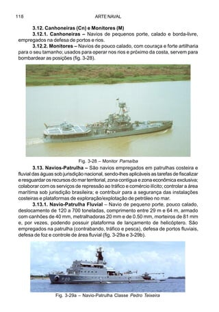 ARTE NAVAL118
3.12. Canhoneiras (Cn) e Monitores (M)
3.12.1. Canhoneiras – Navios de pequenos porte, calado e borda-livre,
empregados na defesa de portos e rios.
3.12.2. Monitores – Navios de pouco calado, com couraça e forte artilharia
para o seu tamanho; usados para operar nos rios e próximo da costa, servem para
bombardear as posições (fig. 3-28).
3.13. Navios-Patrulha – São navios empregados em patrulhas costeira e
fluvial das águas sob jurisdição nacional, sendo-lhes aplicáveis as tarefas de fiscalizar
e resguardar os recursos do mar territorial, zona contígua e zona econômica exclusiva;
colaborar com os serviços de repressão ao tráfico e comércio ilícito; controlar a área
marítima sob jurisdição brasileira; e contribuir para a segurança das instalações
costeiras e plataformas de exploração/explotação de petróleo no mar.
3.13.1. Navio-Patrulha Fluvial – Navio de pequeno porte, pouco calado,
deslocamento de 120 a 700 toneladas, comprimento entre 29 m e 64 m, armado
com canhões de 40 mm, metralhadoras 20 mm e de 0.50 mm, morteiros de 81 mm
e, por vezes, podendo possuir plataforma de lançamento de helicóptero. São
empregados na patrulha (contrabando, tráfico e pesca), defesa de portos fluviais,
defesa de foz e controle de área fluvial (fig. 3-29a e 3-29b).
Fig. 3-28 – Monitor Parnaíba
Fig. 3-29a – Navio-Patrulha Classe Pedro Teixeira
 