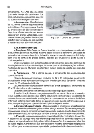 ARTE NAVAL120
armamento. As LAR são menores
(cerca de 10 m) e são usadas em rios
para efetuar ataques surpresa a navios
ou buscas nas margens dos rios.
c. Armamento – Metralhadoras
de 12,7 mm e também algumas armas
automáticas. Procuram atacar à noite
ou em ocasiões de pouca visibilidade.
Depois de efetuar seu ataque, tentam
escapar em grande velocidade, algu-
mas vezes empregando a fumaça para
este fim; por vezes são do tipo hidrofoil,
e neste caso elas são mais velozes.
3.15. Encouraçados (E)
a. Funções – Até a Segunda Guerra Mundial, o encouraçado era considerado
o navio mais poderoso, reunindo máximo poder ofensivo e defensivo. Em ações da
esquadra, ele permanecia na linha de batalha atacando os maiores navios do inimigo
com tiros de canhão de grosso calibre, apoiado por cruzadores, porta-aviões e
contratorpedeiros.
Os encouraçados têm sido utilizados para bombardeio pesado e contínuo de
instalações de terra e portos inimigos, inclusive para apoio de operações anfíbias.
Na Segunda Guerra Mundial, eles também faziam parte da escolta dos grandes
comboios.
b. Armamento – Até a última guerra, o armamento dos encouraçados
constituía-se de:
(1) uma bateria principal com canhões de 12 a 16 polegadas, geralmente
dispostos em torres tríplices e que lançavam projéteis pesando cerca de 1 tonelada
a mais de 20 milhas de distância;
(2) uma bateria secundária com canhões de 5 ou 6 polegadas, em número de
15 a 20, dispostos em torres duplas;
(3) bateria antiaérea com armas automáticas de pequeno calibre.
A modernização dos encouraçados que estão sendo recolocados em serviço
inclui: substituição de parte de sua bateria secundária e antiaérea por lançadores de
mísseis de cruzeiro e antinavio; instalações de novos sensores, sistema de defesa
antimíssil, sistema de direção de tiro e equipamentos de guerra eletrônica passiva e
ativa; e capacitação para operar três helicópteros de porte médio.
c. Características principais – O encouraçado é, em síntese, uma plataforma
flutuante e móvel de canhões de grosso calibre e longo alcance. É fortemente protegido
por couraça e por uma compartimentagem especial e também dispõe de armamento
defensivo constituído por numerosos canhões e armas automáticas de menor calibre.
d. Proteção – A couraça constitui a principal proteção contra tiros de canhão.
A espessura da couraça varia nas diferentes partes do casco, devendo a espessura
máxima ser aproximadamente igual ao calibre dos canhões dos navios semelhantes
de outras nações. Considera-se que a couraça deve resistir à penetração dos projéteis
de calibre igual a sua espessura, quando lançados das distâncias usuais de tiro.
Fig. 3-31 – Lancha de Combate
 