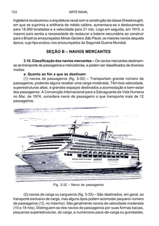 ARTE NAVAL122
Inglaterra revolucionou a arquitetura naval com a construção da classe Dreadnought,
em que se suprimia a artilharia de médio calibre, aumentava-se o deslocamento
para 18.000 toneladas e a velocidade para 21 nós. Logo em seguida, em 1910, o
mesmo país sentia a necessidade de restaurar a bateria secundária ao construir
para o Brasil os encouraçados Minas Gerais e São Paulo, os maiores navios daquela
época, cujo tipo evoluiu nos encouraçados da Segunda Guerra Mundial.
SEÇÃO B – NAVIOS MERCANTES
3.16. Classificação dos navios mercantes – Os navios mercantes destinam-
se ao transporte de passageiros e mercadorias, e podem ser classificados de diversos
modos:
a. Quanto ao fim a que se destinam:
(1) navios de passageiros (fig. 3-32) – Transportam grande número de
passageiros, podendo alguns receber uma carga moderada. Têm boa velocidade,
superestruturas altas, e grandes espaços destinados a acomodação e bem-estar
dos passageiros. A Convenção Internacional para a Salvaguarda da Vida Humana
no Mar, de 1974, considera navio de passageiro o que transporta mais de 12
passageiros;
(2) navios de carga ou cargueiros (fig. 3-33) – São destinados, em geral, ao
transporte exclusivo de carga, mas alguns tipos podem acomodar pequeno número
de passageiros (12, no máximo). São geralmente navios de velocidade moderada
(10 a 18 nós). Distinguem-se dos navios de passageiros por suas formas baixas,
pequenas superestruturas, de carga, e numerosos paus-de-carga ou guindastes.
Fig. 3-32 – Navio de passageiros
 