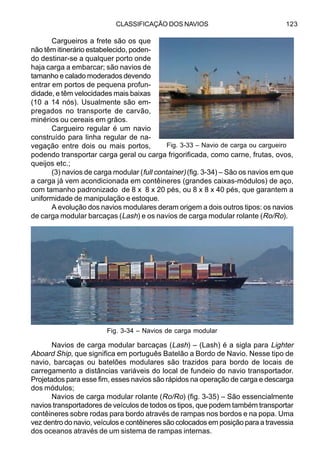 CLASSIFICAÇÃO DOS NAVIOS 123
Cargueiros a frete são os que
não têm itinerário estabelecido, poden-
do destinar-se a qualquer porto onde
haja carga a embarcar; são navios de
tamanho e calado moderados devendo
entrar em portos de pequena profun-
didade, e têm velocidades mais baixas
(10 a 14 nós). Usualmente são em-
pregados no transporte de carvão,
minérios ou cereais em grãos.
Cargueiro regular é um navio
construído para linha regular de na-
vegação entre dois ou mais portos,
podendo transportar carga geral ou carga frigorificada, como carne, frutas, ovos,
queijos etc.;
(3) navios de carga modular (full container) (fig. 3-34) – São os navios em que
a carga já vem acondicionada em contêineres (grandes caixas-módulos) de aço,
com tamanho padronizado de 8 x 8 x 20 pés, ou 8 x 8 x 40 pés, que garantem a
uniformidade de manipulação e estoque.
A evolução dos navios modulares deram origem a dois outros tipos: os navios
de carga modular barcaças (Lash) e os navios de carga modular rolante (Ro/Ro).
Navios de carga modular barcaças (Lash) – (Lash) é a sigla para Lighter
Aboard Ship, que significa em português Batelão a Bordo de Navio. Nesse tipo de
navio, barcaças ou batelões modulares são trazidos para bordo de locais de
carregamento a distâncias variáveis do local de fundeio do navio transportador.
Projetados para esse fim, esses navios são rápidos na operação de carga e descarga
dos módulos;
Navios de carga modular rolante (Ro/Ro) (fig. 3-35) – São essencialmente
navios transportadores de veículos de todos os tipos, que podem também transportar
contêineres sobre rodas para bordo através de rampas nos bordos e na popa. Uma
vez dentro do navio, veículos e contêineres são colocados em posição para a travessia
dos oceanos através de um sistema de rampas internas.
Fig. 3-33 – Navio de carga ou cargueiro
Fig. 3-34 – Navios de carga modular
 