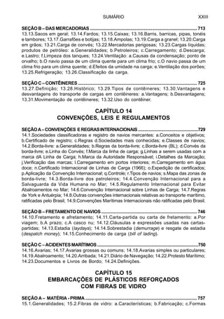 SUMÁRIO XXIII
SEÇÃO B – DAS MERCADORIAS ............................................................................................. 713
13.13.Sacos em geral; 13.14.Fardos; 13.15.Caixas; 13.16.Barris, barricas, pipas, tonéis
e tambores; 13.17.Garrafões e botijas; 13.18.Ampolas; 13.19.Carga a granel; 13.20.Carga
em grãos; 13.21.Carga de convés; 13.22.Mercadorias perigosas; 13.23.Cargas líquidas;
produtos de petróleo: a.Generalidades; b.Petroleiros; c.Carregamento; d.Descarga;
e.Lastro; f.Limpeza dos tanques; 13.24.Ventilação: a.Causas da condensação; ponto de
orvalho; b.O navio passa de um clima quente para um clima frio; c.O navio passa de um
clima frio para um clima quente; d.Efeitos da umidade na carga; e.Ventilação dos porões;
13.25.Refrigeração; 13.26.Classificação da carga.
SEÇÃO C – CONTÊINERES ........................................................................................................ 725
13.27.Definição; 13.28.Histórico; 13.29.Tipos de contêineres; 13.30.Vantagens e
desvantagens do transporte de cargas em contêineres: a.Vantagens; b.Desvantagens;
13.31.Movimentação de contêineres; 13.32.Uso do contêiner.
CAPÍTULO 14
CONVENÇÕES, LEIS E REGULAMENTOS
SEÇÃOA–CONVENÇÕES EREGRASINTERNACIONAIS.......................................................729
14.1.Sociedades classificadoras e registro de navios mercantes: a.Conceitos e objetivos;
b.Certificado de registro; c.Regras d.Sociedades mais conhecidas; e.Classes de navios;
14.2.Borda-livre: a.Generalidades; b.Regras da borda-livre; c.Borda-livre (BL); d.Convés da
borda-livre; e.Linha do Convés; f.Marca da linha de carga; g.Linhas a serem usadas com a
marca dA Linha de Carga; h.Marca da Autoridade Responsável; i.Detalhes da Marcação;
j.Verificação das marcas; l.Carregamento em portos interiores; m.Carregamento em água
doce; n.Certificado Internacional de Linhas de Carga (1966); o.Expedição de certificados;
p.Aplicação da Convenção Internacional; q.Controle; r.Tipos de navios; s.Mapa das zonas de
borda-livre; 14.3.Borda-livre dos petroleiros; 14.4.Convenção Internacional para a
Salvaguarda da Vida Humana no Mar; 14.5.Regulamento Internacional para Evitar
Abalroamentos no Mar; 14.6.Convenção Internacional sobre Linhas de Carga; 14.7.Regras
de York e Antuérpia; 14.8.Outras convenções internacionais relativas ao transporte marítimo,
ratificadas pelo Brasil; 14.9.Convenções Marítimas Internacionais não ratificadas pelo Brasil.
SEÇÃO B – FRETAMENTO DE NAVIOS .................................................................................. 746
14.10.Fretamento e afretamento; 14.11.Carta-partida ou carta de fretamento: a.Por
viagem; b.A prazo; c.A casco nu; 14.12.Cláusulas e expressões usadas nas cartas-
partidas; 14.13.Estadia (laydays); 14.14.Sobrestadia (demurrage) e resgate de estadia
(despatch money); 14.15.Conhecimento de carga (bill of lading).
SEÇÃOC–ACIDENTESMARÍTIMOS.........................................................................................750
14.16.Avarias; 14.17.Avarias grossas ou comuns; 14.18.Avarias simples ou particulares;
14.19.Abalroamento; 14.20.Arribada; 14.21.Diário de Navegação; 14.22.Protesto Marítimo;
14.23.Documentos e Livros de Bordo; 14.24.Definições.
CAPÍTULO 15
EMBARCAÇÕES DE PLÁSTICOS REFORÇADOS
COM FIBRAS DE VIDRO
SEÇÃO A – MATÉRIA - PRIMA ............................................................................................. 757
15.1.Generalidades; 15.2.Fibras de vidro: a.Características; b.Fabricação; c.Formas
 