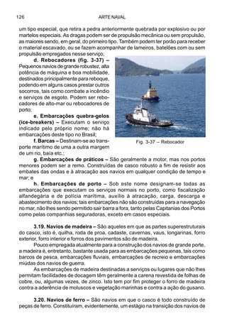 ARTE NAVAL126
um tipo especial, que retira a pedra anteriormente quebrada por explosivo ou por
martelos especiais. As dragas podem ser de propulsão mecânica ou sem propulsão,
as maiores sendo, em geral, do primeiro tipo. Também podem ter porão para receber
o material escavado, ou se fazem acompanhar de lameiros, batelões com ou sem
propulsão empregados nesse serviço;
d. Rebocadores (fig. 3-37) –
Pequenos navios de grande robustez, alta
potência de máquina e boa mobilidade,
destinados principalmente para reboque,
podendo em alguns casos prestar outros
socorros, tais como combate a incêndio
e serviços de esgoto. Podem ser rebo-
cadores de alto-mar ou rebocadores de
porto;
e. Embarcações quebra-gelos
(ice-breakers) – Executam o serviço
indicado pelo próprio nome; não há
embarcações deste tipo no Brasil;
f. Barcas – Destinam-se ao trans-
porte marítimo de uma a outra margem
de um rio, baía etc.;
g. Embarcações de práticos – São geralmente a motor, mas nos portos
menores podem ser a remo. Construídas de casco robusto a fim de resistir aos
embates das ondas e à atracação aos navios em qualquer condição de tempo e
mar; e
h. Embarcações de porto – Sob este nome designam-se todas as
embarcações que executam os serviços normais no porto, como fiscalização
alfandegária e de polícia marítima, auxílio à atracação, carga, descarga e
abastecimento dos navios; tais embarcações não são construídas para a navegação
no mar, não lhes sendo permitido sair barra a fora, tanto pelas Capitanias dos Portos
como pelas companhias seguradoras, exceto em casos especiais.
3.19. Navios de madeira – São aqueles em que as partes superestruturais
do casco, isto é, quilha, roda de proa, cadaste, cavernas, vaus, longarinas, forro
exterior, forro interior e forros dos pavimentos são de madeira.
Pouco empregada atualmente para a construção dos navios de grande porte,
a madeira é, entretanto, bastante usada para as embarcações pequenas, tais como
barcos de pesca, embarcações fluviais, embarcações de recreio e embarcações
miúdas dos navios de guerra.
As embarcações de madeira destinadas a serviços ou lugares que não lhes
permitam facilidades de docagem têm geralmente a carena revestida de folhas de
cobre, ou, algumas vezes, de zinco. Isto tem por fim proteger o forro de madeira
contra a aderência de moluscos e vegetação marinhas e contra a ação do gusano.
3.20. Navios de ferro – São navios em que o casco é todo construído de
peças de ferro. Constituíram, evidentemente, um estágio na transição dos navios de
Fig. 3-37 – Rebocador
 