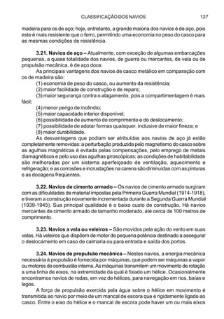 CLASSIFICAÇÃO DOS NAVIOS 127
madeira para os de aço; hoje, entretanto, a grande maioria dos navios é de aço, pois
este é mais resistente que o ferro, permitindo uma economia no peso do casco para
as mesmas condições de resistência.
3.21. Navios de aço – Atualmente, com exceção de algumas embarcações
pequenas, a quase totalidade dos navios, de guerra ou mercantes, de vela ou de
propulsão mecânica, é de aço doce.
As principais vantagens dos navios de casco metálico em comparação com
os de madeira são:
(1) economia de peso do casco, ou aumento da resistência;
(2) maior facilidade de construção e de reparo;
(3) maior segurança contra o alagamento, pois a compartimentagem é mais
fácil;
(4) menor perigo de incêndio;
(5) maior capacidade interior disponível;
(6) possibilidade de aumento do comprimento e do deslocamento;
(7) possibilidade de adotar formas quaisquer, inclusive de maior fineza; e
(8) maior durabilidade.
As desvantagens que podiam ser atribuídas aos navios de aço já estão
completamente removidas: a perturbação produzida pelo magnetismo do casco sobre
as agulhas magnéticas é evitada pelas compensações, pelo emprego de metais
diamagnéticos e pelo uso das agulhas giroscópicas; as condições de habitabilidade
são melhoradas por um sistema aperfeiçoado de ventilação, aquecimento e
refrigeração; e as corrosões e incrustações na carena são diminuídas com as pinturas
e as docagens freqüentes.
3.22. Navios de cimento armado – Os navios de cimento armado surgiram
com as dificuldades de material impostas pela Primeira Guerra Mundial (1914-1918),
e tiveram a construção novamente incrementada durante a Segunda Guerra Mundial
(1939-1945). Sua principal qualidade é o baixo custo de construção. Há navios
mercantes de cimento armado de tamanho moderado, até cerca de 100 metros de
comprimento.
3.23. Navios a vela ou veleiros – São movidos pela ação do vento em suas
velas. Há veleiros que dispõem de motor de pequena potência destinado a assegurar
o deslocamento em caso de calmaria ou para entrada e saída dos portos.
3.24. Navios de propulsão mecânica – Nestes navios, a energia mecânica
necessária à propulsão é fornecida por máquinas, que podem ser máquinas a vapor
ou motores de combustão interna. As máquinas transmitem um movimento de rotação
a uma linha de eixos, na extremidade da qual é fixado um hélice. Ocasionalmente
encontramos navios de rodas, em vez de hélices, para navegação em rios, baías e
lagos.
A força de propulsão exercida pela água sobre o hélice em movimento é
transmitida ao navio por meio de um mancal de escora que é rigidamente ligado ao
casco. Entre o eixo do hélice e o mancal de escora pode haver um ou mais eixos
 