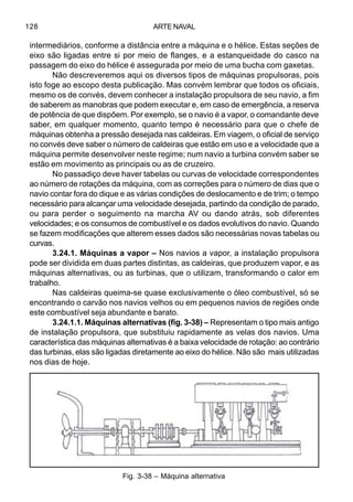 ARTE NAVAL128
intermediários, conforme a distância entre a máquina e o hélice. Estas seções de
eixo são ligadas entre si por meio de flanges, e a estanqueidade do casco na
passagem do eixo do hélice é assegurada por meio de uma bucha com gaxetas.
Não descreveremos aqui os diversos tipos de máquinas propulsoras, pois
isto foge ao escopo desta publicação. Mas convém lembrar que todos os oficiais,
mesmo os de convés, devem conhecer a instalação propulsora de seu navio, a fim
de saberem as manobras que podem executar e, em caso de emergência, a reserva
de potência de que dispõem. Por exemplo, se o navio é a vapor, o comandante deve
saber, em qualquer momento, quanto tempo é necessário para que o chefe de
máquinas obtenha a pressão desejada nas caldeiras. Em viagem, o oficial de serviço
no convés deve saber o número de caldeiras que estão em uso e a velocidade que a
máquina permite desenvolver neste regime; num navio a turbina convém saber se
estão em movimento as principais ou as de cruzeiro.
No passadiço deve haver tabelas ou curvas de velocidade correspondentes
ao número de rotações da máquina, com as correções para o número de dias que o
navio contar fora do dique e as várias condições de deslocamento e de trim; o tempo
necessário para alcançar uma velocidade desejada, partindo da condição de parado,
ou para perder o seguimento na marcha AV ou dando atrás, sob diferentes
velocidades; e os consumos de combustível e os dados evolutivos do navio. Quando
se fazem modificações que alterem esses dados são necessárias novas tabelas ou
curvas.
3.24.1. Máquinas a vapor – Nos navios a vapor, a instalação propulsora
pode ser dividida em duas partes distintas, as caldeiras, que produzem vapor, e as
máquinas alternativas, ou as turbinas, que o utilizam, transformando o calor em
trabalho.
Nas caldeiras queima-se quase exclusivamente o óleo combustível, só se
encontrando o carvão nos navios velhos ou em pequenos navios de regiões onde
este combustível seja abundante e barato.
3.24.1.1. Máquinas alternativas (fig. 3-38) – Representam o tipo mais antigo
de instalação propulsora, que substituiu rapidamente as velas dos navios. Uma
característica das máquinas alternativas é a baixa velocidade de rotação: ao contrário
das turbinas, elas são ligadas diretamente ao eixo do hélice. Não são mais utilizadas
nos dias de hoje.
Fig. 3-38 – Máquina alternativa
 