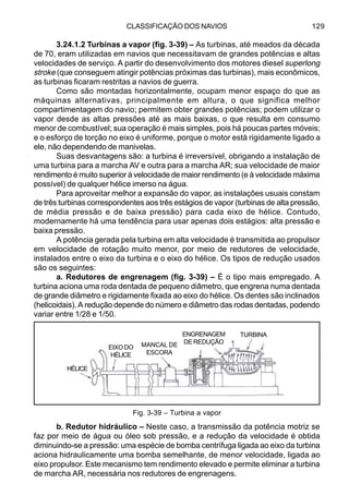 CLASSIFICAÇÃO DOS NAVIOS 129
3.24.1.2 Turbinas a vapor (fig. 3-39) – As turbinas, até meados da década
de 70, eram utilizadas em navios que necessitavam de grandes potências e altas
velocidades de serviço. A partir do desenvolvimento dos motores diesel superlong
stroke (que conseguem atingir potências próximas das turbinas), mais econômicos,
as turbinas ficaram restritas a navios de guerra.
Como são montadas horizontalmente, ocupam menor espaço do que as
máquinas alternativas, principalmente em altura, o que significa melhor
compartimentagem do navio; permitem obter grandes potências; podem utilizar o
vapor desde as altas pressões até as mais baixas, o que resulta em consumo
menor de combustível; sua operação é mais simples, pois há poucas partes móveis;
e o esforço de torção no eixo é uniforme, porque o motor está rigidamente ligado a
ele, não dependendo de manivelas.
Suas desvantagens são: a turbina é irreversível, obrigando a instalação de
uma turbina para a marcha AV e outra para a marcha AR; sua velocidade de maior
rendimento é muito superior à velocidade de maior rendimento (e à velocidade máxima
possível) de qualquer hélice imerso na água.
Para aproveitar melhor a expansão do vapor, as instalações usuais constam
de três turbinas correspondentes aos três estágios de vapor (turbinas de alta pressão,
de média pressão e de baixa pressão) para cada eixo de hélice. Contudo,
modernamente há uma tendência para usar apenas dois estágios: alta pressâo e
baixa pressão.
A potência gerada pela turbina em alta velocidade é transmitida ao propulsor
em velocidade de rotação muito menor, por meio de redutores de velocidade,
instalados entre o eixo da turbina e o eixo do hélice. Os tipos de redução usados
são os seguintes:
a. Redutores de engrenagem (fig. 3-39) – É o tipo mais empregado. A
turbina aciona uma roda dentada de pequeno diâmetro, que engrena numa dentada
de grande diâmetro e rigidamente fixada ao eixo do hélice. Os dentes são inclinados
(helicoidais). A redução depende do número e diâmetro das rodas dentadas, podendo
variar entre 1/28 e 1/50.
b. Redutor hidráulico – Neste caso, a transmissão da potência motriz se
faz por meio de água ou óleo sob pressão, e a redução da velocidade é obtida
diminuindo-se a pressão: uma espécie de bomba centrífuga ligada ao eixo da turbina
aciona hidraulicamente uma bomba semelhante, de menor velocidade, ligada ao
eixo propulsor. Este mecanismo tem rendimento elevado e permite eliminar a turbina
de marcha AR, necessária nos redutores de engrenagens.
Fig. 3-39 – Turbina a vapor
EIXO DO
HÉLICE
MANCAL DE
ESCORA
ENGRENAGEM
DEREDUÇÃO
TURBINA
HÉLICE
 