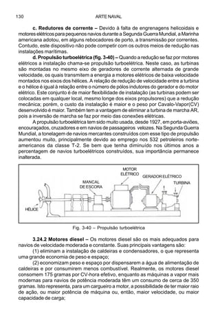 ARTE NAVAL130
c. Redutores de corrente – Devido à falta de engrenagens helicoidais e
motores elétricos para pequenos navios durante a Segunda Guerra Mundial, a Marinha
americana adotou, em alguns rebocadores de porto, a transmissão por correntes.
Contudo, este dispositivo não pode competir com os outros meios de redução nas
instalações marítimas.
d. Propulsão turboelétrica (fig. 3-40) – Quando a redução se faz por motores
elétricos a instalação chama-se propulsão turboelétrica. Neste caso, as turbinas
são montadas no mesmo eixo de geradores de corrente alternada de grande
velocidade, os quais transmitem a energia a motores elétricos de baixa velocidade
montados nos eixos dos hélices. A relação de redução de velocidade entre a turbina
e o hélice é igual à relação entre o número de pólos indutores do gerador e do motor
elétrico. Este conjunto é de maior flexibilidade de instalação (as turbinas podem ser
colocadas em qualquer local, mesmo longe dos eixos propulsores) que a redução
mecânica; porém, o custo da instalação é maior e o peso por Cavalo-Vapor(CV)
desenvolvido é maior. Também tem a vantagem de eliminar a turbina de marcha AR,
pois a inversão de marcha se faz por meio das conexões elétricas.
A propulsão turboelétrica tem sido muito usada, desde 1927, em porta-aviões,
encouraçados, cruzadores e em navios de passageiros velozes. Na Segunda Guerra
Mundial, a tonelagem de navios mercantes construídos com esse tipo de propulsão
aumentou muito, principalmente devido ao emprego nos 532 petroleiros norte-
americanos da classe T-2. Se bem que tenha diminuído nos últimos anos a
percentagem de navios turboelétricos construídos, sua importância permanece
inalterada.
3.24.2 Motores diesel – Os motores diesel são os mais adequados para
navios de velocidade moderada e constante. Suas principais vantagens são:
(1) eliminam a instalação de caldeiras e condensadores, o que representa
uma grande economia de peso e espaço;
(2) economizam peso e espaço por dispensarem a água de alimentação de
caldeiras e por consumirem menos combustível. Realmente, os motores diesel
consomem 175 gramas por CV-hora efetivo, enquanto as máquinas a vapor mais
modernas para navios de potência moderada têm um consumo de cerca de 350
gramas. Isto representa, para um cargueiro a motor, a possibilidade de ter maior raio
de ação, ou maior potência de máquina ou, então, maior velocidade, ou maior
capacidade de carga;
Fig. 3-40 – Propulsão turboelétrica
MANCAL
DE ESCORA
MOTOR
ELÉTRICO
GERADORELÉTRICO
TURBINA
HÉLICE
 
