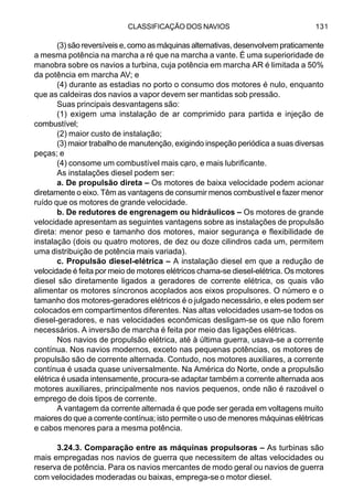 CLASSIFICAÇÃO DOS NAVIOS 131
(3) são reversíveis e, como as máquinas alternativas, desenvolvem praticamente
a mesma potência na marcha a ré que na marcha a vante. É uma superioridade de
manobra sobre os navios a turbina, cuja potência em marcha AR é limitada a 50%
da potência em marcha AV; e
(4) durante as estadias no porto o consumo dos motores é nulo, enquanto
que as caldeiras dos navios a vapor devem ser mantidas sob pressão.
Suas principais desvantagens são:
(1) exigem uma instalação de ar comprimido para partida e injeção de
combustível;
(2) maior custo de instalação;
(3) maior trabalho de manutenção, exigindo inspeção periódica a suas diversas
peças; e
(4) consome um combustível mais caro, e mais lubrificante.
As instalações diesel podem ser:
a. De propulsão direta – Os motores de baixa velocidade podem acionar
diretamente o eixo. Têm as vantagens de consumir menos combustível e fazer menor
ruído que os motores de grande velocidade.
b. De redutores de engrenagem ou hidráulicos – Os motores de grande
velocidade apresentam as seguintes vantagens sobre as instalações de propulsão
direta: menor peso e tamanho dos motores, maior segurança e flexibilidade de
instalação (dois ou quatro motores, de dez ou doze cilindros cada um, permitem
uma distribuição de potência mais variada).
c. Propulsão diesel-elétrica – A instalação diesel em que a redução de
velocidade é feita por meio de motores elétricos chama-se diesel-elétrica. Os motores
diesel são diretamente ligados a geradores de corrente elétrica, os quais vão
alimentar os motores síncronos acoplados aos eixos propulsores. O número e o
tamanho dos motores-geradores elétricos é o julgado necessário, e eles podem ser
colocados em compartimentos diferentes. Nas altas velocidades usam-se todos os
diesel-geradores, e nas velocidades econômicas desligam-se os que não forem
necessários. A inversão de marcha é feita por meio das ligações elétricas.
Nos navios de propulsão elétrica, até à última guerra, usava-se a corrente
contínua. Nos navios modernos, exceto nas pequenas potências, os motores de
propulsão são de corrente alternada. Contudo, nos motores auxiliares, a corrente
contínua é usada quase universalmente. Na América do Norte, onde a propulsão
elétrica é usada intensamente, procura-se adaptar também a corrente alternada aos
motores auxiliares, principalmente nos navios pequenos, onde não é razoável o
emprego de dois tipos de corrente.
A vantagem da corrente alternada é que pode ser gerada em voltagens muito
maiores do que a corrente contínua; isto permite o uso de menores máquinas elétricas
e cabos menores para a mesma potência.
3.24.3. Comparação entre as máquinas propulsoras – As turbinas são
mais empregadas nos navios de guerra que necessitem de altas velocidades ou
reserva de potência. Para os navios mercantes de modo geral ou navios de guerra
com velocidades moderadas ou baixas, emprega-seo motor diesel.
 