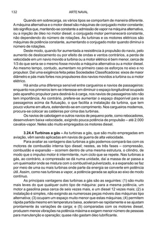 ARTE NAVAL132
Quando em sobrecarga, os vários tipos se comportam de maneira diferente.
A máquina alternativa e o motor diesel são máquinas de conjugado motor constante;
isto significa que, mantendo-se constante a admissão de vapor na máquina alternativa,
ou a injeção de óleo no motor diesel, o conjugado motor permanecerá constante,
não dependendo do número de rotações. As turbinas e os motores elétricos são
máquinas de potência constante, aumentando o conjugado motor quando diminui o
número de rotações.
Deste modo, quando for aumentada a resistência à propulsão do navio, pelo
aumento de deslocamento ou por efeito de ondas e ventos contrários, a perda de
velocidade em um navio movido a turbina ou a motor elétrico é bem menor, cerca de
1/3 do que seria se o mesmo fosse movido a máquina alternativa ou a motor diesel.
Ao mesmo tempo, contudo, aumentam no primeiro caso os esforços no eixo e no
propulsor. Daí uma exigência feita pelas Sociedades Classificadoras: eixos de maior
diâmetro e pás mais fortes nos propulsores dos navios movidos a turbina ou a motor
elétrico.
Há ainda uma diferença sensível entre cargueiros e navios de passageiros:
enquanto nos primeiros tem-se interesse em diminuir o espaço longitudinal ocupado
pelo aparelho propulsor para destiná-lo à carga, nos navios de passageiros isto não
tem importância. Ao contrário, prefere-se aumentar o espaço disponível para os
passageiros acima da flutuação, o que facilita a instalação da turbina, que tem
pouco volume em altura, estendendo-se em comprimento. Nos cargueiros modernos,
procura-se colocar as caldeiras por cima das turbinas.
Os navios de cabotagem e outros navios de pequeno porte, como rebocadores,
desenvolvem baixa velocidade, exigindo pouca potência de propulsão – até 2.000
cavalos-vapor. Neles são muito empregados os motores diesel.
3.24.4 Turbinas a gás – As turbinas a gás, que são muito empregadas em
aviação, vêm sendo aplicadas em navios de guerra de alta velocidade.
Para avaliar as vantagens das turbinas a gás podemos compará-las com os
motores de combustão interna tipo diesel; nestes, as três fases – compressão,
combustão e expansão – ocorrem dentro de uma mesma estrutura, o cilindro, de
modo que o impulso motor é intermitente, num ciclo que se repete. Nas turbinas a
gás, ao contrário, a compressão se dá numa unidade, daí a massa de ar passa a
um queimador onde se mistura com o combustível pulverizado, e a expansão se faz
por meio de uma ou mais turbinas onde parte da energia se converte em potência
útil. Assim, como nas turbinas a vapor, a potência gerada se aplica ao eixo de modo
contínuo.
As principais vantagens das turbinas a gás são as seguintes: (1) são muito
mais leves do que qualquer outro tipo de máquina: para a mesma potência, um
motor a gasolina pesa cerca de seis vezes mais, e um diesel 12 vezes mais; (2) a
instalação é simples, não exigindo as numerosas peças móveis das máquinas tipo
alternativa; (3) ocupam um espaço muito menor que estas máquinas; (4) permitem
rápida partida mesmo em temperatura baixa, aceleram-se rapidamente e se ajustam
prontamente às variações de carga; e (5) comparadas com os motores diesel,
produzem menos vibrações na potência máxima e exigem menor número de pessoas
para manutenção e operação; quase não gastam óleo lubrificante.
 