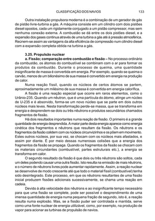 CLASSIFICAÇÃO DOS NAVIOS 133
Outra instalação propulsora moderna é a combinação de um gerador de gás
de pistão livre-turbina a gás. A máquina consiste em um cilindro com dois pistões
diesel opostos, cada um rigidamente conjugado a um pistão compressor, mas sem
nenhuma conexão externa. A combustão se dá entre os dois pistões diesel, e a
expansão dos gases continua através de uma turbina a gás até à pressão atmosférica.
Reúnem-se assim as vantagens da alta eficiência de compressão num cilindro diesel
com a expansão completa obtida na turbina a gás.
3.25. Propulsão nuclear
a. Fissão; comparação entre combustão e fissão – No processo ordinário
da combustão, os átomos do combustível se combinam com o ar para formar os
produtos da combustão. Durante o processo de queima, uma quantidade
insignificante de massa é convertida em energia. Por exemplo, quando se queima o
carvão, menos de um bilionésimo de sua massa é convertido em energia na produção
de calor.
Numa reação físsil, quando os núcleos de certos átomos se partem,
aproximadamente um milésimo de sua massa é convertida em energia calorífica.
A fissão é uma reação especial que ocorre em raros elementos, como o
Urânio-235. Quando um nêutron, que é uma partícula do átomo, atinge um núcleo
de U-235 e é absorvido, forma-se um novo núcleo que se parte em dois outros
núcleos mais leves. Nesta transformação perde-se massa, que se transforma em
energia e desprendem-se dois ou três nêutrons e produtos secundários chamados
fragmentos de fissão.
Há dois resultados importantes numa reação de fissão. O primeiro é a grande
quantidade de energia desprendida. A maior parte desta energia aparece como energia
cinética dos fragmentos e nêutrons que resultam da fissão. Os nêutrons e os
fragmentos da fissão colidem com os núcleos circunvizinhos e os põem em movimento.
Estes outros núcleos, por sua vez, se chocam com os núcleos mais afastados, e
assim por diante. É por meio dessas numerosas colisões que a energia dos
fragmentos da fissão se propaga. Quando os fragmentos da fissão se chocam com
os materiais circundantes (combustível, partes estruturais etc.), a energia se
transforma em calor.
O segundo resultado da fissão é que dois ou três nêutrons são soltos, cada
um deles podendo causar uma outra fissão. Isto resulta na emissão de mais nêutrons,
e o número de nêutrons livres pode aumentar rapidamente. Assim, a reação nuclear
se desenvolve de modo crescente até que todo o material físsil (combustível) tenha
sido desintegrado. Este processo, em que os nêutrons resultantes de uma fissão
inicial produzem fissões adicionais sucessivamente, se chama uma reação em
cadeia.
Devido à alta velocidade dos nêutrons e ao insignificante tempo necessário
para que uma fissão se complete, pode ser possível o desprendimento de uma
imensa quantidade de energia numa pequena fração de segundo, isto é, a reação
resulta numa explosão. Mas, se a fissão puder ser controlada e mantida, serve
como uma fonte nuclear de energia utilizável, como, por exemplo, na produção de
vapor para acionar as turbinas de propulsão de navios.
 
