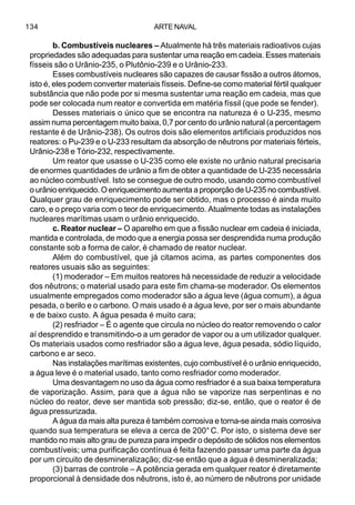 ARTE NAVAL134
b. Combustíveis nucleares – Atualmente há três materiais radioativos cujas
propriedades são adequadas para sustentar uma reação em cadeia. Esses materiais
físseis são o Urânio-235, o Plutônio-239 e o Urânio-233.
Esses combustíveis nucleares são capazes de causar fissão a outros átomos,
isto é, eles podem converter materiais físseis. Define-se como material fértil qualquer
substância que não pode por si mesma sustentar uma reação em cadeia, mas que
pode ser colocada num reator e convertida em matéria físsil (que pode se fender).
Desses materiais o único que se encontra na natureza é o U-235, mesmo
assim numa percentagem muito baixa, 0,7 por cento do urânio natural (a percentagem
restante é de Urânio-238). Os outros dois são elementos artificiais produzidos nos
reatores: o Pu-239 e o U-233 resultam da absorção de nêutrons por materiais férteis,
Urânio-238 e Tório-232, respectivamente.
Um reator que usasse o U-235 como ele existe no urânio natural precisaria
de enormes quantidades de urânio a fim de obter a quantidade de U-235 necessária
ao núcleo combustível. Isto se consegue de outro modo, usando como combustível
o urânio enriquecido. O enriquecimento aumenta a proporção de U-235 no combustível.
Qualquer grau de enriquecimento pode ser obtido, mas o processo é ainda muito
caro, e o preço varia com o teor de enriquecimento. Atualmente todas as instalações
nucleares marítimas usam o urânio enriquecido.
c. Reator nuclear – O aparelho em que a fissão nuclear em cadeia é iniciada,
mantida e controlada, de modo que a energia possa ser desprendida numa produção
constante sob a forma de calor, é chamado de reator nuclear.
Além do combustível, que já citamos acima, as partes componentes dos
reatores usuais são as seguintes:
(1) moderador – Em muitos reatores há necessidade de reduzir a velocidade
dos nêutrons; o material usado para este fim chama-se moderador. Os elementos
usualmente empregados como moderador são a água leve (água comum), a água
pesada, o berilo e o carbono. O mais usado é a água leve, por ser o mais abundante
e de baixo custo. A água pesada é muito cara;
(2) resfriador – É o agente que circula no núcleo do reator removendo o calor
aí desprendido e transmitindo-o a um gerador de vapor ou a um utilizador qualquer.
Os materiais usados como resfriador são a água leve, água pesada, sódio líquido,
carbono e ar seco.
Nas instalações marítimas existentes, cujo combustível é o urânio enriquecido,
a água leve é o material usado, tanto como resfriador como moderador.
Uma desvantagem no uso da água como resfriador é a sua baixa temperatura
de vaporização. Assim, para que a água não se vaporize nas serpentinas e no
núcleo do reator, deve ser mantida sob pressão; diz-se, então, que o reator é de
água pressurizada.
A água da mais alta pureza é também corrosiva e torna-se ainda mais corrosiva
quando sua temperatura se eleva a cerca de 200° C. Por isto, o sistema deve ser
mantido no mais alto grau de pureza para impedir o depósito de sólidos nos elementos
combustíveis; uma purificação contínua é feita fazendo passar uma parte da água
por um circuito de desmineralização; diz-se então que a água é desmineralizada;
(3) barras de controle – A potência gerada em qualquer reator é diretamente
proporcional à densidade dos nêutrons, isto é, ao número de nêutrons por unidade
 