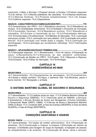 ARTE NAVALXXIV
comerciais; d.Mats; e.Rovings; f.Chopped strands; g.Tecidos; h.Produtos especiais;
15.3.As resinas; 15.3.1.Resinas poliésteres não saturadas; 15.3.2.Resinas etoxilínicas;
15.3.3.Resinas fenólicas; 15.4.Produtos complementares; 15.4.1.As Cargas;
15.4.2.Aditivos especiais; 15.4.3.Separadores.
SEÇÃO B – CARACTERÍSTICAS E FABRICAÇÃO DOS PRFV ............................................. 770
15.5.Características dos PRFV; 15.5.1.Resistência direcional; 15.5.2.Resistência ao
choque; 15.5.3.Estabilidade dimensional; 15.5.4.Facilidade e Economia de Formação;
15.5.5.Condições Térmicas; 15.5.6.Resistência química; 15.5.7.Resistência à
intempérie; 15.5.8.Calor e transmissão da luz; 15.5.9.Propriedades elétricas;
15.5.10.Conservação e Envelhecimento; 15.6.Métodos de fabricação; 15.6.1.Laminação
manual por contato; 15.6.2. Laminação com saco elástico; 15.6.3.Laminação com pistom
flexível; 15.6.4.Laminação com molde duplo e injeção; 15.6.5.Laminação por
centrifugação; 15.6.6.Laminação por enrolamento (Winding); 15.6.7.Fabricações
especiais.
SEÇÃO C – APLICAÇÕES NÁUTICAS E TERMINOLOGIA ................................................... 787
15.7.Fabricações especiais; 15.7.1.Revestimentos – Forro de cascos: a.Preparação do
casco; b.Revestimento;15.7.2.Estruturas do tipo sandwich combinadas;
15.7.3.Construção de Moldes em PRFV; 15.8.Projeto; 15.8.1.Máquinas e Reparos;
15.8.2.Ensaios; 15.8.3.Falhas de fabricação; 15.9.Terminologia.
CAPÍTULO 16
SOBREVIVÊNCIA NO MAR
SEÇÃO ÚNICA .............................................................................................................................. 815
16.1.Generalidades; 16.2.Equipamentos de salvatagem; 16.3.Procedimentos;
16.4.Saúde e estado sanitário; 16.5.Água, o elemento vital; 16.6.Alimentos, pesca e
fauna marinha; 16.7.Navegação e arribada.
CAPÍTULO 17
O SISTEMA MARÍTIMO GLOBAL DE SOCORRO E SEGURANÇA
SEÇÃOÚNICA...............................................................................................................................825
17.1.Generalidades; 17.2.O sistema ainda em vigor; 17.3.O Sistema Marítimo Global de
Socorro e Segurança (GMDSS); 17.3.1.Descrição geral do GMDSS: a.Serviços;
b.Subsistemas; c.Serviço Mundial de Avisos aos Navegantes; d.Outras facilidades;
e.Transponder Radar (SART); f.MMSI; 17.4.Serviço de Busca e Salvamento Marítimo
(SAR) no Brasil; 17.4.1.Incidente SAR: a.Fase de Incerteza (INCERFA); b.Fase de Alerta
(ALERFA); c.Fase de Perigo (DESTREFA).
CAPÍTULO 18
CONDIÇÕES SANITÁRIAS E HIGIENE
SEÇÃO ÚNICA .............................................................................................. 835
18.1.Generalidades; 18.2.Ações de caráter administrativo; 18.2.1.Preparação de
alimentos; 18.2.2.Conservação e limpeza: a.Limpeza; b.Eliminação de vetores de
doenças; c.Facilidades para lavagem de roupa da tripulação; d.Inspeções de pessoal,
de compartimentos e de armários; 18.2.3.Execução de fainas, obras e serviços:
 