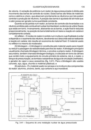 CLASSIFICAÇÃO DOS NAVIOS 135
de volume. A variação de potência num reator de água pressurizada é obtida pelo
movimento das barras de controle do núcleo. Estas barras são feitas de materiais
como o cádmio e o boro, que absorvem prontamente os nêutrons e por isto podem
controlar a produção de nêutrons. A posição das barras é ajustada de tal modo que
o calor possa ser gerado numa quantidade constante.
Quando se dá partida num reator, as barras de controle são levantadas e os
nêutrons emitidos pelo combustível nuclear bombardeiam os átomos de urânio físseis
que estão em torno. Inversamente, abaixando-se as barras, a ação físsil é reduzida
proporcionalmente; na posição da barra totalmente em baixo a reação em cadeia é
completamente cortada;
(4) refletor – O núcleo do reator é contido num invólucro cuja finalidade é evitar
a dispersão e o vazamento dos nêutrons, devolvendo-os à área onde está se realizando
a reação em cadeia; isto resulta em economia de material físsil. O material usado
no refletor é o mesmo do moderador;
(5) blindagem – A blindagem é constituída pelo material usado para impedir
ou reduzir a passagem da radioatividade para fora do reator. A blindagem principal é
usualmente chamada blindagem térmica, e envolve o próprio reator. A blindagem
secundária, também chamada blindagem biológica, é colocada em torno da câmara
que contém todo o equipamento do circuito primário do sistema, isto é, o reator, o
tanque de pressurização, as bombas e serpentinas da água de circulação (resfriador),
o gerador de vapor e seus acessórios (fig. 3-41). Para a blindagem são usados
concreto, aço, água, chumbo e matérias plásticas; e
(6) estrutura – É o material usado na carcaça e no invólucro dos componentes
do reator: alumínio, zircônio, berilo, aço carbono e aço inoxidável.
Fig. 3-41 – Esquema de uma instalação nuclear de água pressurizada
 