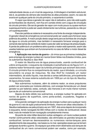 CLASSIFICAÇÃO DOS NAVIOS 137
radioatividade decaiu a um nível de segurança. A blindagem é também estrutural,
isto é, as paredes da câmara são resistentes às altas pressões; assim, no caso de
avaria em qualquer parte do circuito primário, o vazamento é contido.
O vapor que deixa o gerador de vapor não é radioativo, pois não está sujeito
ao bombardeio de nêutrons, nem fica em contato direto com a água de circulação
do circuito primário. Ele sai do gerador de vapor com muito pouco ou quase nenhum
superaquecimento e pode ser usado diretamente nas turbinas, passando ou não por
um superaquecedor.
Para dar partida ao sistema é necessária uma fonte de energia independente.
O gerador diesel de emergência convencional pode ser usado para fornecer essa
potência de partida. A maior porção desta carga será para as bombas de circulação
da água no circuito primário, mas também é necessário fornecer energia para o
comando das barras de controle do reator e para dar calor ao tanque de pressurização.
A perda de potência é um problema sério quando o reator está operando; assim são
usadas baterias que entram em funcionamento no caso de falhar o motor diesel de
emergência.
f. Aplicação nos navios de guerra – Já vimos que as primeiras instalações
para emprego de energia nuclear em navios foram feitas nos Estados Unidos, para
os submarinos Nautilus e Sea Wolf.
O reator do Nautilus era de água pressurizada, usando combustível de
urânio enriquecido; o esquema da instalação é semelhante ao da figura 3-41, o
sistema reator fornecendo vapor às turbinas principais que acionam dois eixos.
O circuito primário fica no compartimento do reator, que é blindado, e o circuito
secundário na praça de máquinas. No Sea Wolf foi instalado um reator
intermediário, de sódio líquido, mas devido a certas deficiências, principalmente
vazamentos, foi esse sistema substituído em 1959 por um do tipo do Nautilus,
de água pressurizada.
Nos submarinos nucleares, além do sistema reator, os eixos propulsores
podem ser acionados por motores elétricos, com energia fornecida por um diesel
gerador ou por baterias; estas, contudo, são menores e em muito menor número
que as de um submarino convencional.
Depois do êxito obtido nos submarinos, a energia nuclear foi aplicada em
navios de guerra de superfície, como porta-aviões, cruzadores, fragatas e
contratorpedeiros.
Uma grande vantagem da aplicação da energia nuclear para qualquer navio
de guerra é o raio de ação praticamente ilimitado, mesmo em altas velocidades. O
Nautilus reabasteceu-se pela primeira vez em 1957, dois anos depois de incorporado
à esquadra, tendo navegado 62.560 milhas com o núcleo de combustível; desse
total, mais de metade foi em navegação completamente imersa.
Do ponto de vista militar decorrem outras vantagens: um navio nuclear poderá
manter continuamente altas velocidades; são eliminados os grandes tanques de
combustível; tornam-se desnecessários os numerosos navios-tanques para
abastecimento das esquadras, nas bases ou no mar, operações essas que se tornam
perigosas durante a guerra. Os espaços que antes eram destinados aos tanques de
combustível de um navio convencional podem ser usados, como por exemplo,
 