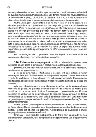 ARTE NAVAL138
em um porta-aviões nuclear, para transportar grandes quantidades de combustível
de aviação, munição ou outros suprimentos. Nos demais navios, não havendo tanques
de combustível, o perigo de incêndio é bastante reduzido, a vulnerabilidade das
obras-vivas é reduzida e a capacidade de resistir aos danos é aumentada.
Outra vantagem importante é que nenhum oxigênio é necessário ao
sistema propulsor, e o problema de descarga de gases da combustão é
eliminado. Para os submarinos isto significa que ele deixou de ser um navio
capaz de imergir por rápidos períodos de tempo; tornou-se o verdadeiro
submarino, que pode permanecer oculto, em imersão durante longo tempo,
operando abaixo da superfície do mar, onde ventos, mares agitados e gelo não
os afetam. Para os navios de superfície, isto permite eliminar as grandes
admissões de ar, chaminés e caixas de fumaça, deixando o convés superior
safo e espaço adicional para novos equipamentos e armamentos; não havendo
necessidade de contato com a atmosfera, o navio de superfície adquire maior
capacidade para resistir à guerra química ou atômica e aos danos por qualquer
projétil.
As desvantagens da propulsão nuclear são o peso e o custo inicial da
instalação e alto preço dos combustíveis empregados.
3.26. Embarcações sem propulsão – São movimentadas a reboque e
destinam-se, em geral, a serviços em portos, rios e lagos; as principais são:
pontões ou flutuantes – Plataformas flutuantes, geralmente de forma retangular,
destinadas a serviços diversos;
pontões de amarração – Destinados a suspender bóias, colocar e retirar
amarrações fixas etc. Dispõem de um ou dois gavietes na proa. Gaviete é uma peça
robusta de madeira ou de ferro, dispondo de rodete na extremidade. É rigidamente
fixada à proa dos pontões de amarração. No rodete labora a amarra ou o cabo em
trabalho;
cábreas – Consistem em um pontão sobre o qual se monta um aparelho de
manobra de pesos. As grandes cábreas dispõem de tanques de lastro, para
modificar o compasso longitudinal conforme o peso que se tem de içar. Elas se
destinam ao embarque ou desembarque de grandes pesos sem que se tenha
necessidade de atracar o navio a um cais. São utilizadas também para transporte
de grandes pesos, ou para retirar do fundo objetos pesados ou embarcações que
estejam submersas;
batelão, saveiro, alvarenga – Embarcações robustas, de ferro ou de madeira,
de fundo chato. São empregadas para desembarque ou transbordo de carga, nos
portos. Podem ser abertas ou cobertas. A designação de alvarenga é muito
empregada na costa nordeste do Brasil;
lameiros – São grandes embarcações de ferro com caixas de ar nas
extremidades e portas no fundo; transportam a lama proveniente das dragagens dos
portos.
 