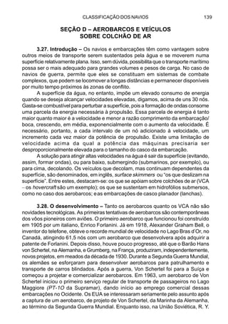 CLASSIFICAÇÃO DOS NAVIOS 139
SEÇÃO D – AEROBARCOS E VEÍCULOS
SOBRE COLCHÃO DE AR
3.27. Introdução – Os navios e embarcações têm como vantagem sobre
outros meios de transporte serem sustentados pela água e se moverem numa
superfície relativamente plana. Isso, sem dúvida, possibilita que o transporte marítimo
possa ser o mais adequado para grandes volumes e pesos de carga. No caso de
navios de guerra, permite que eles se constituam em sistemas de combate
complexos, que podem se locomover a longas distâncias e permanecer disponíveis
por muito tempo próximos às zonas de conflito.
A superfície da água, no entanto, impõe um elevado consumo de energia
quando se deseja alcançar velocidades elevadas, digamos, acima de uns 30 nós.
Gasta-se combustível para perturbar a superfície, pois a formação de ondas consome
uma parcela da energia necessária à propulsão. Essa parcela de energia é tanto
maior quanto maior é a velocidade e menor a razão comprimento da embarcação/
boca, crescendo, em média, exponencialmente com o aumento da velocidade. É
necessário, portanto, a cada intervalo de um nó adicionado à velocidade, um
incremento cada vez maior da potência de propulsão. Existe uma limitação de
velocidade acima da qual a potência das máquinas precisaria ser
desproporcionalmente elevada para o tamanho do casco da embarcação.
A solução para atingir altas velocidades na água é sair da superfície (evitando,
assim, formar ondas), ou para baixo, submergindo (submarinos, por exemplo), ou
para cima, decolando. Os veículos que decolam, mas continuam dependentes da
superfície, são denominados, em inglês, surface skimmers ou “os que deslizam na
superfície”. Entre estes, destacam-se: os que se apóiam sobre colchões de ar (VCA
– os hovercraft são um exemplo); os que se sustentam em hidrofólios submersos,
como no caso dos aerobarcos; eas embarcações de casco planador (lanchas).
3.28. O desenvolvimento – Tanto os aerobarcos quanto os VCA não são
novidades tecnológicas. As primeiras tentativas de aerobarcos são contemporâneas
dos vôos pioneiros com aviões. O primeiro aerobarco que funcionou foi construído
em 1905 por um italiano, Enrico Forlanini. Já em 1918, Alexander Graham Bell, o
inventor do telefone, obteve o recorde mundial de velocidade no Lago Bras d’Or, no
Canadá, atingindo 61,5 nós com um aerobarco que desenvolvera após adquirir a
patente de Forlanini. Depois disso, houve pouco progresso, até que o Barão Hans
von Schertel, na Alemanha, e Grumberg, na França, produziram, independentemente,
novos projetos, em meados da década de 1930. Durante a Segunda Guerra Mundial,
os alemães se esforçaram para desenvolver aerobarcos para patrulhamento e
transporte de carros blindados. Após a guerra, Von Schertel foi para a Suíça e
começou a projetar e comercializar aerobarcos. Em 1963, um aerobarco de Von
Schertel iniciou o primeiro serviço regular de transporte de passageiros no Lago
Maggiore (PT-1O da Supramar), dando início ao emprego comercial dessas
embarcações no Ocidente. Os EUA se interessaram seriamente pelo assunto após
a captura de um aerobarco, de projeto de Von Schertel, da Marinha da Alemanha,
ao término da Segunda Guerra Mundial. Enquanto isso, na União Soviética, R. Y.
 