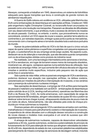 ARTE NAVAL140
Alexeyev, começando a trabalhar em 1945, desenvolveu um sistema de hidrofólios
adequado para águas tranqüilas que levou à construção de grande número de
aerobarcos naquele país.
A Guerra do Golfo colocou em evidência os VCA, utilizados pela Marinha dos
EUA como embarcações de desembarque em operações anfíbias. Criados em 1955
pelo engenheiro inglês Christopher Cockrell, os hovercrafts foram anunciados no
passado como uma revolução nos transportes. Passaram-se décadas de dificuldades
com seu desenvolvimento, o que arrefeceu muito o excesso de otimismo de meados
do século passado. Continua, no entanto, o sonho, que provavelmente nunca se
concretizará, construir um VCA capaz de cruzar o oceano, penetrar terra adentro os
continentes e, por estradas especiais, entregar quase porta a porta as mercadorias,
concorrendo com o transporte aéreo e tornando obsoleta toda a estrutura portuária
do mundo.
Apesar da potencialidade anfíbia do VCA e do fato de que é o único veículo
capaz de operar sobre pântanos e superfícies congeladas com pequena espessura
de gelo, o custo/benefício de seu emprego ainda exige cautela. No aspecto custo,
destacam-se os de obtenção e manutenção, que são elevados quando comparados
com os de embarcações obtidas como produto da indústria naval.
Na realidade, com uma tecnologia intermediária entre aeronaves e lanchas,
os VCA e aerobarcos, em lugar de tornarem esses meios de transporte obsoletos,
mostraram-se, até agora, vantajosos apenas numa estreita faixa de utilização. Isso
se estende ao emprego militar, em que somente têm eficácia elevada em algumas
missões e cenários muito específicos, inclusive pelo pequeno raio de ação que
ainda lhes é característico.
Sob o ponto de vista militar, entre os possíveis empregos de VCA e aerobarcos,
podemos destacar sua atuação nas operações anfíbias, na defesa costeira,
caracterizada por missões de patrulha e interceptação de invasores, e nos cenários
com a presença de submarinos nucleares inimigos.
Nas operações de desembarque, o emprego de VCA anfíbio para transporte
de pessoal e material é uma realidade com as EDCA –embarcações de desembarque
sobre colchão de ar (LCCA, landing craft aircushion), operativas nas Marinhas dos
EUA e da Rússia (fig. 3-42). As norte-americanas, com capacidade de carga de
aproximadamente 60 toneladas, atingem velocidades de quase 50 nós e podem se
deslocar sobre terraao chegar à praia, ultrapassando obstáculos de pouco mais de
um metro de altura. Adicionalmente, não são afetadas pela onda de choque pro-
duzida por minas submersas ou torpedos.
Diversos países vêm empregando VCA e aerobarcos armados com canhões,
metralhadoras e mísseis para patrulhamento costeiro e interceptação de invasores.
A experiência de várias décadas com a utilização desses veículos e a construção
de novas classes e modelos mais avançados é um sinal do sucesso que vêm
supostamente obtendo.
A ameaça de submarinos nucleares, capazes de desenvolver velocidades
superiores a 30 nós, quando submersos, evidencia a potencialidade do princípio de
funcionamento do VCA para obtenção de navios que atingiriam velocidades da ordem
de 40 a 60 nós, dependendo do estado do mar, e proveriam plataformas estabilizadas
para lançamento de mísseis e emprego de aeronaves de decolagem vertical, incluindo
 