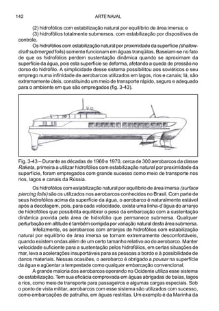 ARTE NAVAL142
(2) hidrofólios com estabilização natural por equilíbrio de área imersa; e
(3) hidrofólios totalmente submersos, com estabilização por dispositivos de
controle.
Os hidrofólios com estabilização natural por proximidade da superfície (shallow-
draft submerged foils) somente funcionam em águas tranqüilas. Baseiam-se no fato
de que os hidrofólios perdem sustentação dinâmica quando se aproximam da
superfície da água, pois esta superfície se deforma, afetando a queda de pressão no
dorso do hidrófilo. A simplicidade desse sistema possibilitou aos soviéticos o seu
emprego numa infinidade de aerobarcos utilizados em lagos, rios e canais; lá, são
extremamente úteis, constituindo um meio de transporte rápido, seguro e adequado
para o ambiente em que são empregados (fig. 3-43).
Os hidrofólios com estabilização natural por equilíbrio de área imersa (surface
piercing foils) são os utilizados nos aerobarcos conhecidos no Brasil. Com parte de
seus hidrofólios acima da superfície da água, o aerobarco é naturalmente estável
após a decolagem, pois, para cada velocidade, existe uma linha-d’água do arranjo
de hidrofólios que possibilita equilibrar o peso da embarcação com a sustentação
dinâmica provida pela área de hidrofólio que permanece submersa. Qualquer
perturbação em altitude é também corrigida por variação natural desta área submersa.
Infelizmente, os aerobarcos com arranjos de hidrofólios com estabilização
natural por equilíbrio de área imersa se tornam extremamente desconfortáveis,
quando existem ondas além de um certo tamanho relativo ao do aerobarco. Manter
velocidade suficiente para a sustentação pelos hidrofólios, em certas situações de
mar, leva a acelerações insuportáveis para as pessoas a bordo e à possibilidade de
danos materiais. Nessas ocasiões, o aerobarco é obrigado a pousar na superfície
da água e agüentar a tempestade como qualquer embarcação convencional.
A grande maioria dos aerobarcos operando no Ocidente utiliza esse sistema
de estabilização. Tem sua eficácia comprovada em águas abrigadas de baías, lagos
e rios, como meio de transporte para passageiros e algumas cargas especiais. Sob
o ponto de vista militar, aerobarcos com esse sistema são utilizados com sucesso,
como embarcações de patrulha, em águas restritas. Um exemplo é da Marinha da
Fig. 3-43 – Durante as décadas de 1960 e 1970, cerca de 300 aerobarcos da classe
Raketa, primeira a utilizar hidrofólios com estabilização natural por proximidade da
superfície, foram empregados com grande sucesso como meio de transporte nos
rios, lagos e canais da Rússia.
 